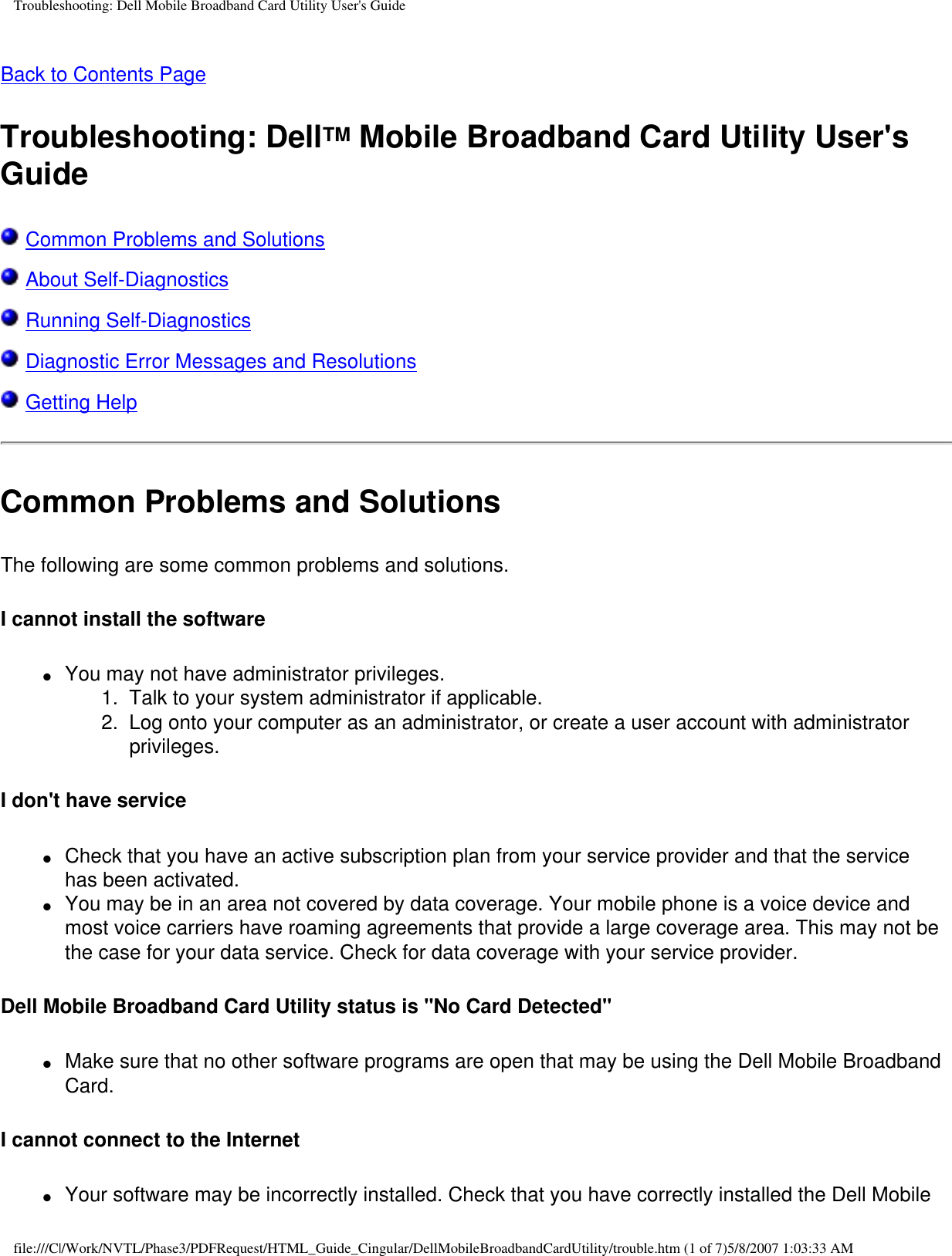 Troubleshooting: Dell Mobile Broadband Card Utility User&apos;s GuideBack to Contents PageTroubleshooting: DellTM Mobile Broadband Card Utility User&apos;s Guide Common Problems and Solutions  About Self-Diagnostics  Running Self-Diagnostics  Diagnostic Error Messages and Resolutions  Getting HelpCommon Problems and SolutionsThe following are some common problems and solutions.I cannot install the software●     You may not have administrator privileges.1.  Talk to your system administrator if applicable.2.  Log onto your computer as an administrator, or create a user account with administrator privileges.I don&apos;t have service●     Check that you have an active subscription plan from your service provider and that the service has been activated.●     You may be in an area not covered by data coverage. Your mobile phone is a voice device and most voice carriers have roaming agreements that provide a large coverage area. This may not be the case for your data service. Check for data coverage with your service provider.Dell Mobile Broadband Card Utility status is &quot;No Card Detected&quot;●     Make sure that no other software programs are open that may be using the Dell Mobile Broadband Card.I cannot connect to the Internet●     Your software may be incorrectly installed. Check that you have correctly installed the Dell Mobile file:///C|/Work/NVTL/Phase3/PDFRequest/HTML_Guide_Cingular/DellMobileBroadbandCardUtility/trouble.htm (1 of 7)5/8/2007 1:03:33 AM