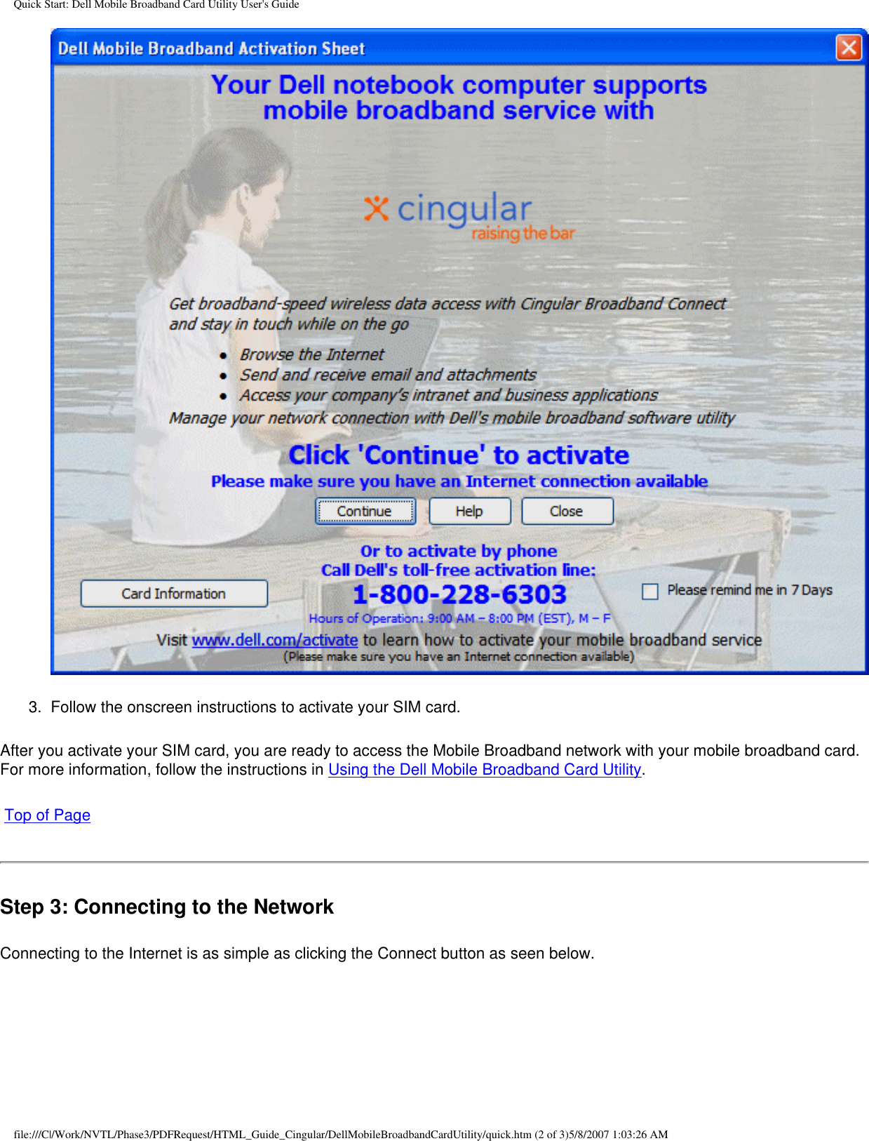 Quick Start: Dell Mobile Broadband Card Utility User&apos;s Guide3.  Follow the onscreen instructions to activate your SIM card.After you activate your SIM card, you are ready to access the Mobile Broadband network with your mobile broadband card. For more information, follow the instructions in Using the Dell Mobile Broadband Card Utility. Top of PageStep 3: Connecting to the NetworkConnecting to the Internet is as simple as clicking the Connect button as seen below.file:///C|/Work/NVTL/Phase3/PDFRequest/HTML_Guide_Cingular/DellMobileBroadbandCardUtility/quick.htm (2 of 3)5/8/2007 1:03:26 AM