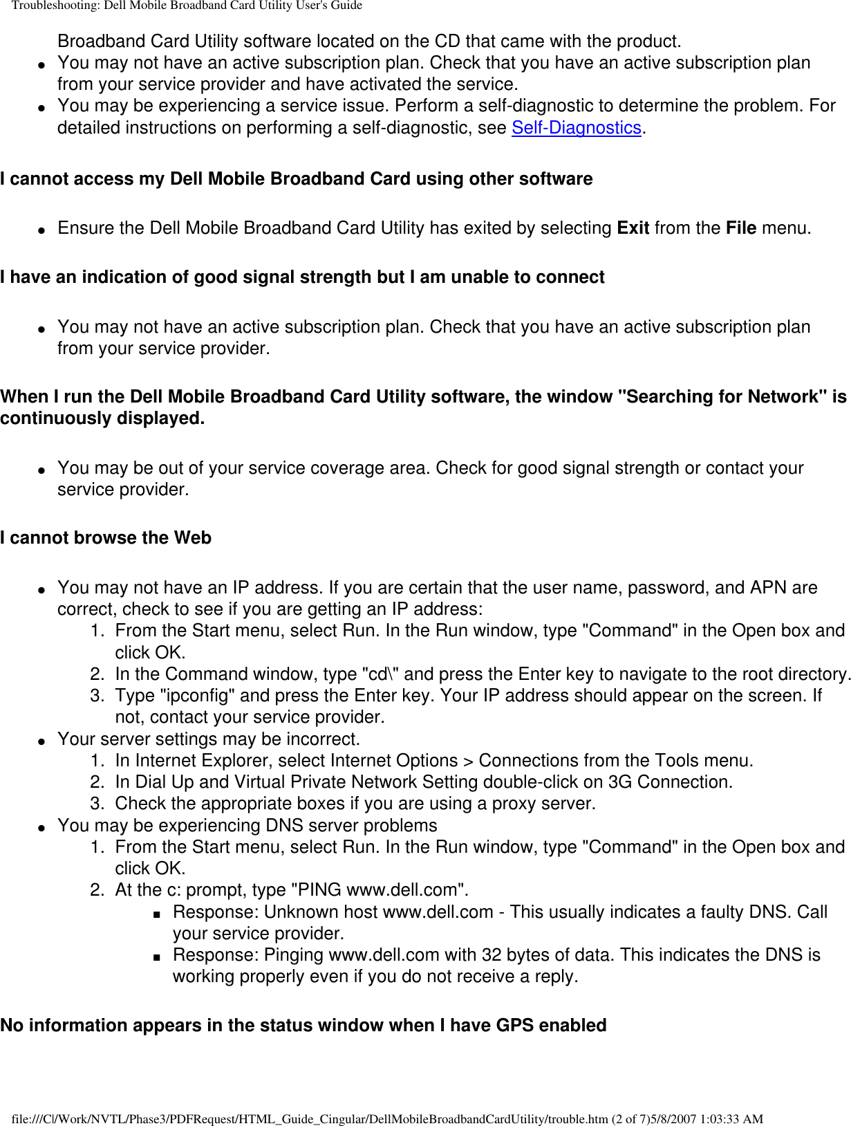 Troubleshooting: Dell Mobile Broadband Card Utility User&apos;s GuideBroadband Card Utility software located on the CD that came with the product.●     You may not have an active subscription plan. Check that you have an active subscription plan from your service provider and have activated the service.●     You may be experiencing a service issue. Perform a self-diagnostic to determine the problem. For detailed instructions on performing a self-diagnostic, see Self-Diagnostics.I cannot access my Dell Mobile Broadband Card using other software●     Ensure the Dell Mobile Broadband Card Utility has exited by selecting Exit from the File menu. I have an indication of good signal strength but I am unable to connect●     You may not have an active subscription plan. Check that you have an active subscription plan from your service provider. When I run the Dell Mobile Broadband Card Utility software, the window &quot;Searching for Network&quot; is continuously displayed.●     You may be out of your service coverage area. Check for good signal strength or contact your service provider.I cannot browse the Web●     You may not have an IP address. If you are certain that the user name, password, and APN are correct, check to see if you are getting an IP address: 1.  From the Start menu, select Run. In the Run window, type &quot;Command&quot; in the Open box and click OK.2.  In the Command window, type &quot;cd\&quot; and press the Enter key to navigate to the root directory.3.  Type &quot;ipconfig&quot; and press the Enter key. Your IP address should appear on the screen. If not, contact your service provider.●     Your server settings may be incorrect. 1.  In Internet Explorer, select Internet Options &gt; Connections from the Tools menu.2.  In Dial Up and Virtual Private Network Setting double-click on 3G Connection.3.  Check the appropriate boxes if you are using a proxy server.●     You may be experiencing DNS server problems 1.  From the Start menu, select Run. In the Run window, type &quot;Command&quot; in the Open box and click OK.2.  At the c: prompt, type &quot;PING www.dell.com&quot;.■     Response: Unknown host www.dell.com - This usually indicates a faulty DNS. Call your service provider.■     Response: Pinging www.dell.com with 32 bytes of data. This indicates the DNS is working properly even if you do not receive a reply.No information appears in the status window when I have GPS enabledfile:///C|/Work/NVTL/Phase3/PDFRequest/HTML_Guide_Cingular/DellMobileBroadbandCardUtility/trouble.htm (2 of 7)5/8/2007 1:03:33 AM