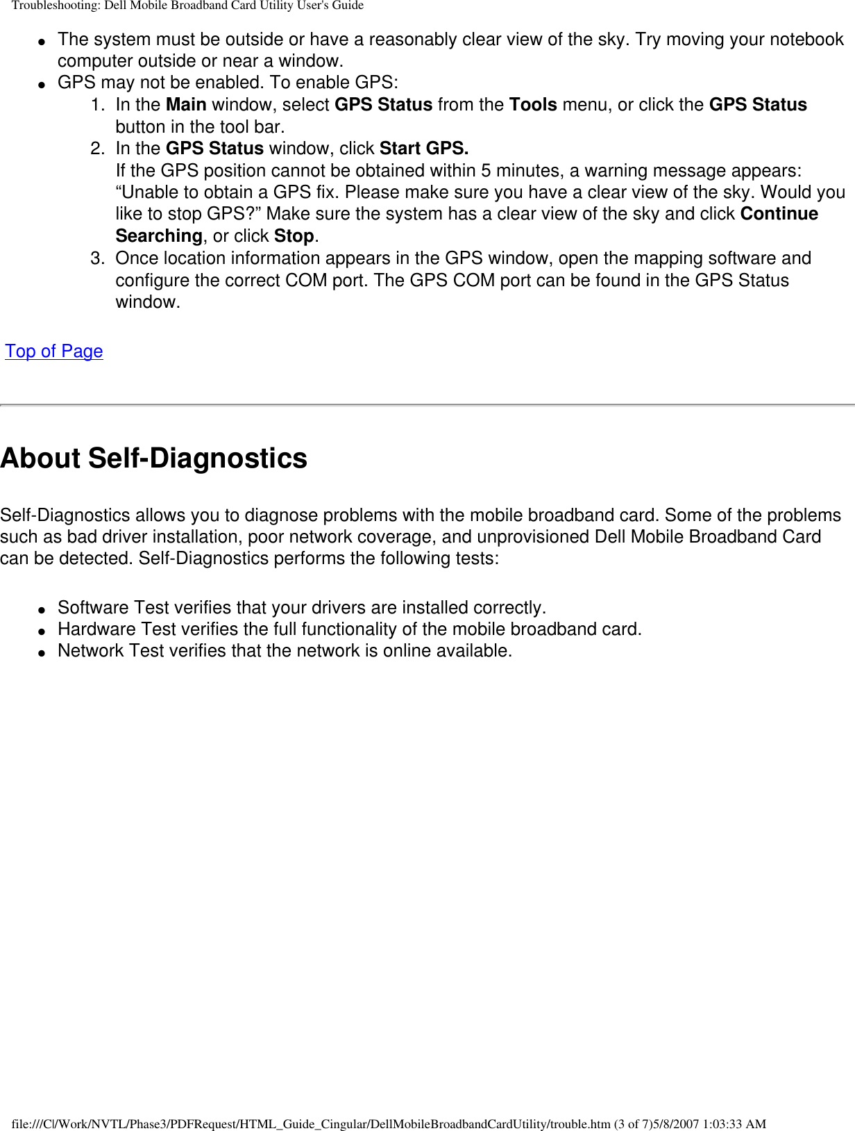 Troubleshooting: Dell Mobile Broadband Card Utility User&apos;s Guide●     The system must be outside or have a reasonably clear view of the sky. Try moving your notebook computer outside or near a window.●     GPS may not be enabled. To enable GPS: 1.  In the Main window, select GPS Status from the Tools menu, or click the GPS Status button in the tool bar.2.  In the GPS Status window, click Start GPS.If the GPS position cannot be obtained within 5 minutes, a warning message appears: “Unable to obtain a GPS fix. Please make sure you have a clear view of the sky. Would you like to stop GPS?” Make sure the system has a clear view of the sky and click Continue Searching, or click Stop. 3.  Once location information appears in the GPS window, open the mapping software and configure the correct COM port. The GPS COM port can be found in the GPS Status window. Top of PageAbout Self-DiagnosticsSelf-Diagnostics allows you to diagnose problems with the mobile broadband card. Some of the problems such as bad driver installation, poor network coverage, and unprovisioned Dell Mobile Broadband Card can be detected. Self-Diagnostics performs the following tests:●     Software Test verifies that your drivers are installed correctly.●     Hardware Test verifies the full functionality of the mobile broadband card.●     Network Test verifies that the network is online available.file:///C|/Work/NVTL/Phase3/PDFRequest/HTML_Guide_Cingular/DellMobileBroadbandCardUtility/trouble.htm (3 of 7)5/8/2007 1:03:33 AM