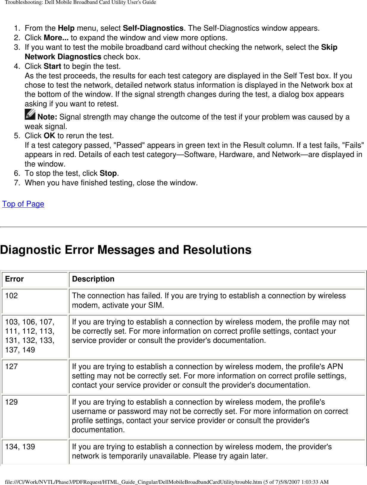 Troubleshooting: Dell Mobile Broadband Card Utility User&apos;s Guide1.  From the Help menu, select Self-Diagnostics. The Self-Diagnostics window appears.2.  Click More... to expand the window and view more options.3.  If you want to test the mobile broadband card without checking the network, select the Skip Network Diagnostics check box.4.  Click Start to begin the test.As the test proceeds, the results for each test category are displayed in the Self Test box. If you chose to test the network, detailed network status information is displayed in the Network box at the bottom of the window. If the signal strength changes during the test, a dialog box appears asking if you want to retest.  Note: Signal strength may change the outcome of the test if your problem was caused by a weak signal.5.  Click OK to rerun the test.If a test category passed, &quot;Passed&quot; appears in green text in the Result column. If a test fails, &quot;Fails&quot; appears in red. Details of each test category—Software, Hardware, and Network—are displayed in the window.6.  To stop the test, click Stop.7.  When you have finished testing, close the window. Top of PageDiagnostic Error Messages and ResolutionsError Description102 The connection has failed. If you are trying to establish a connection by wireless modem, activate your SIM.103, 106, 107, 111, 112, 113, 131, 132, 133, 137, 149If you are trying to establish a connection by wireless modem, the profile may not be correctly set. For more information on correct profile settings, contact your service provider or consult the provider&apos;s documentation.127 If you are trying to establish a connection by wireless modem, the profile&apos;s APN setting may not be correctly set. For more information on correct profile settings, contact your service provider or consult the provider&apos;s documentation.129 If you are trying to establish a connection by wireless modem, the profile&apos;s username or password may not be correctly set. For more information on correct profile settings, contact your service provider or consult the provider&apos;s documentation.134, 139 If you are trying to establish a connection by wireless modem, the provider&apos;s network is temporarily unavailable. Please try again later.file:///C|/Work/NVTL/Phase3/PDFRequest/HTML_Guide_Cingular/DellMobileBroadbandCardUtility/trouble.htm (5 of 7)5/8/2007 1:03:33 AM