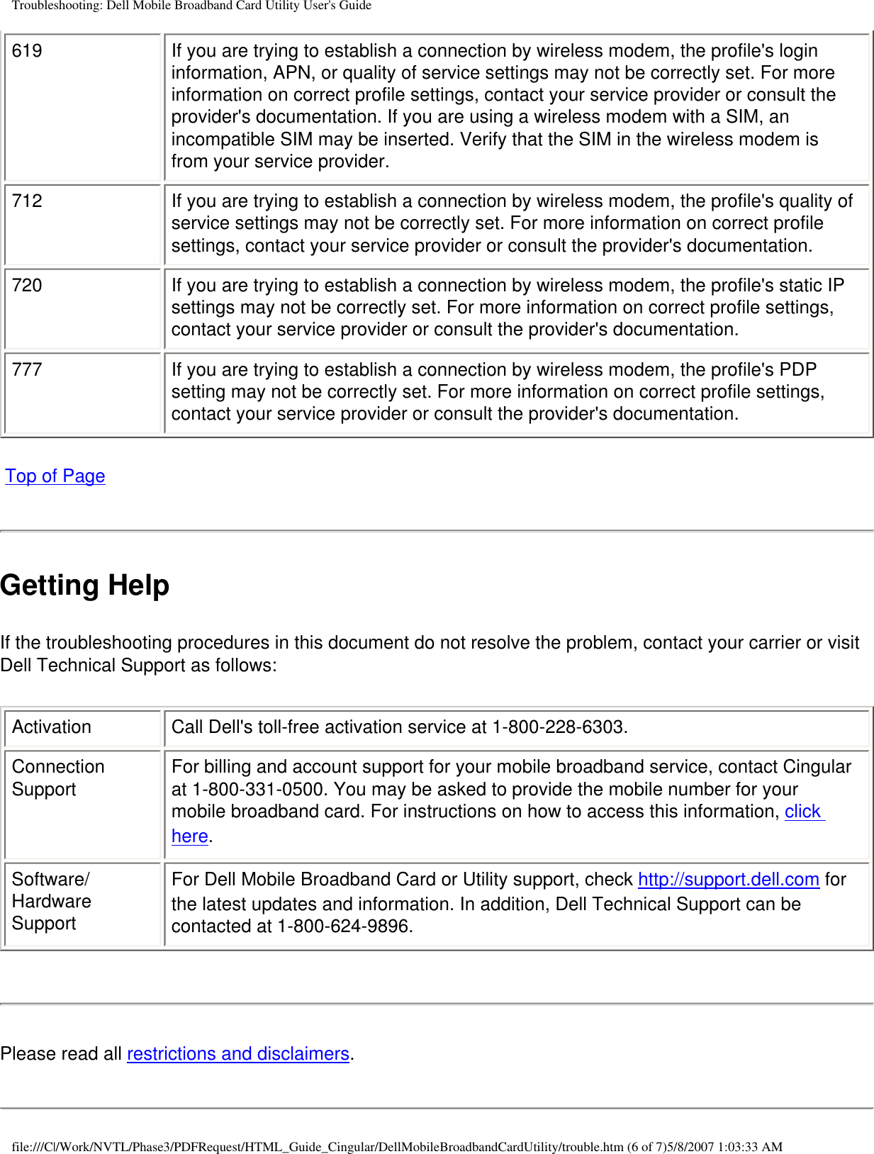 Troubleshooting: Dell Mobile Broadband Card Utility User&apos;s Guide619 If you are trying to establish a connection by wireless modem, the profile&apos;s login information, APN, or quality of service settings may not be correctly set. For more information on correct profile settings, contact your service provider or consult the provider&apos;s documentation. If you are using a wireless modem with a SIM, an incompatible SIM may be inserted. Verify that the SIM in the wireless modem is from your service provider.712 If you are trying to establish a connection by wireless modem, the profile&apos;s quality of service settings may not be correctly set. For more information on correct profile settings, contact your service provider or consult the provider&apos;s documentation.720 If you are trying to establish a connection by wireless modem, the profile&apos;s static IP settings may not be correctly set. For more information on correct profile settings, contact your service provider or consult the provider&apos;s documentation.777 If you are trying to establish a connection by wireless modem, the profile&apos;s PDP setting may not be correctly set. For more information on correct profile settings, contact your service provider or consult the provider&apos;s documentation. Top of PageGetting HelpIf the troubleshooting procedures in this document do not resolve the problem, contact your carrier or visit Dell Technical Support as follows:Activation Call Dell&apos;s toll-free activation service at 1-800-228-6303.Connection Support For billing and account support for your mobile broadband service, contact Cingular at 1-800-331-0500. You may be asked to provide the mobile number for your mobile broadband card. For instructions on how to access this information, click here.Software/Hardware SupportFor Dell Mobile Broadband Card or Utility support, check http://support.dell.com for the latest updates and information. In addition, Dell Technical Support can be contacted at 1-800-624-9896.Please read all restrictions and disclaimers.file:///C|/Work/NVTL/Phase3/PDFRequest/HTML_Guide_Cingular/DellMobileBroadbandCardUtility/trouble.htm (6 of 7)5/8/2007 1:03:33 AM