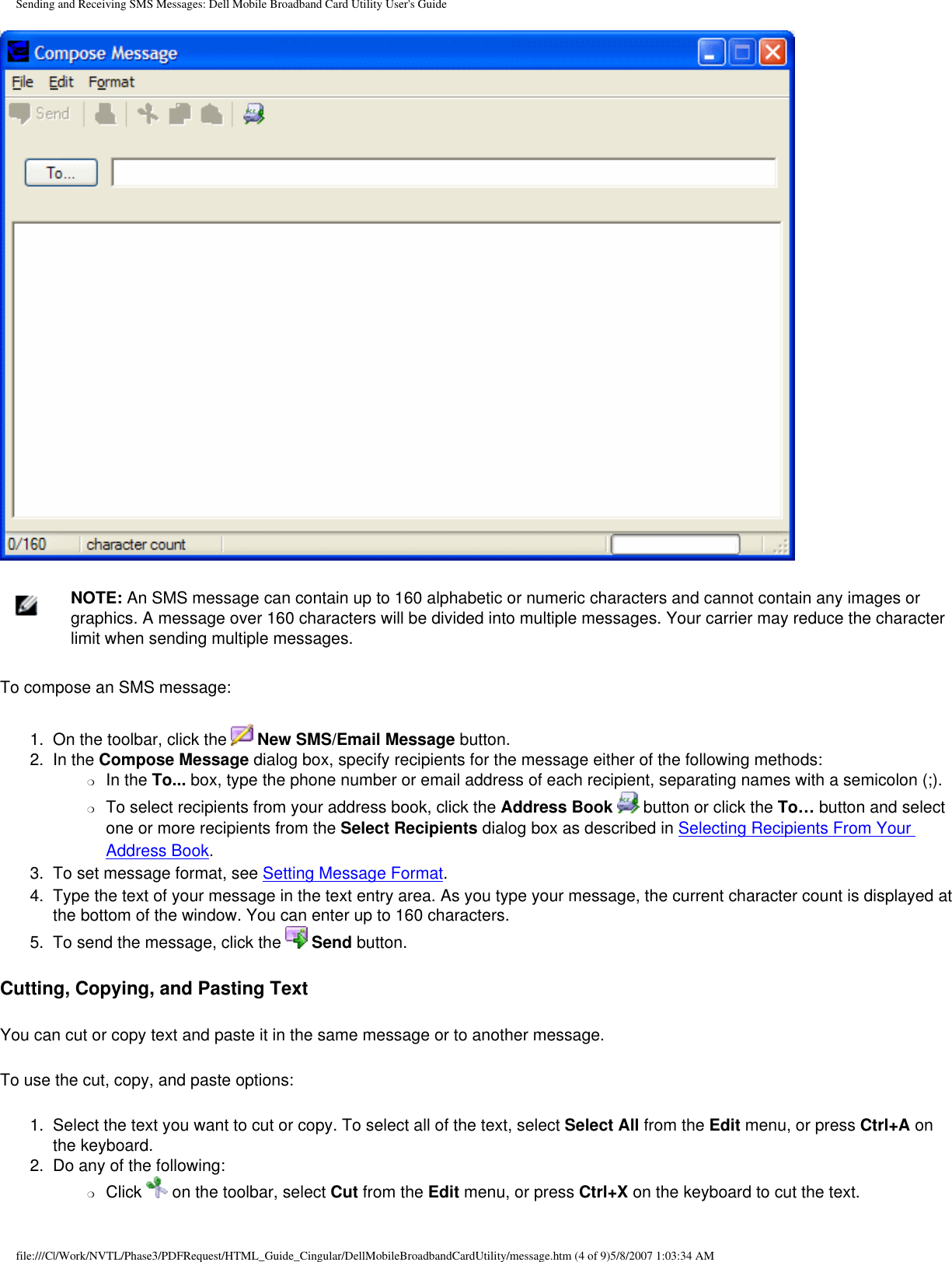 Sending and Receiving SMS Messages: Dell Mobile Broadband Card Utility User&apos;s Guide    NOTE: An SMS message can contain up to 160 alphabetic or numeric characters and cannot contain any images or graphics. A message over 160 characters will be divided into multiple messages. Your carrier may reduce the character limit when sending multiple messages.To compose an SMS message:1.  On the toolbar, click the   New SMS/Email Message button.2.  In the Compose Message dialog box, specify recipients for the message either of the following methods:❍     In the To... box, type the phone number or email address of each recipient, separating names with a semicolon (;).❍     To select recipients from your address book, click the Address Book   button or click the To… button and select one or more recipients from the Select Recipients dialog box as described in Selecting Recipients From Your Address Book.3.  To set message format, see Setting Message Format.4.  Type the text of your message in the text entry area. As you type your message, the current character count is displayed at the bottom of the window. You can enter up to 160 characters.5.  To send the message, click the   Send button.Cutting, Copying, and Pasting TextYou can cut or copy text and paste it in the same message or to another message.To use the cut, copy, and paste options:1.  Select the text you want to cut or copy. To select all of the text, select Select All from the Edit menu, or press Ctrl+A on the keyboard.2.  Do any of the following:❍     Click   on the toolbar, select Cut from the Edit menu, or press Ctrl+X on the keyboard to cut the text.file:///C|/Work/NVTL/Phase3/PDFRequest/HTML_Guide_Cingular/DellMobileBroadbandCardUtility/message.htm (4 of 9)5/8/2007 1:03:34 AM