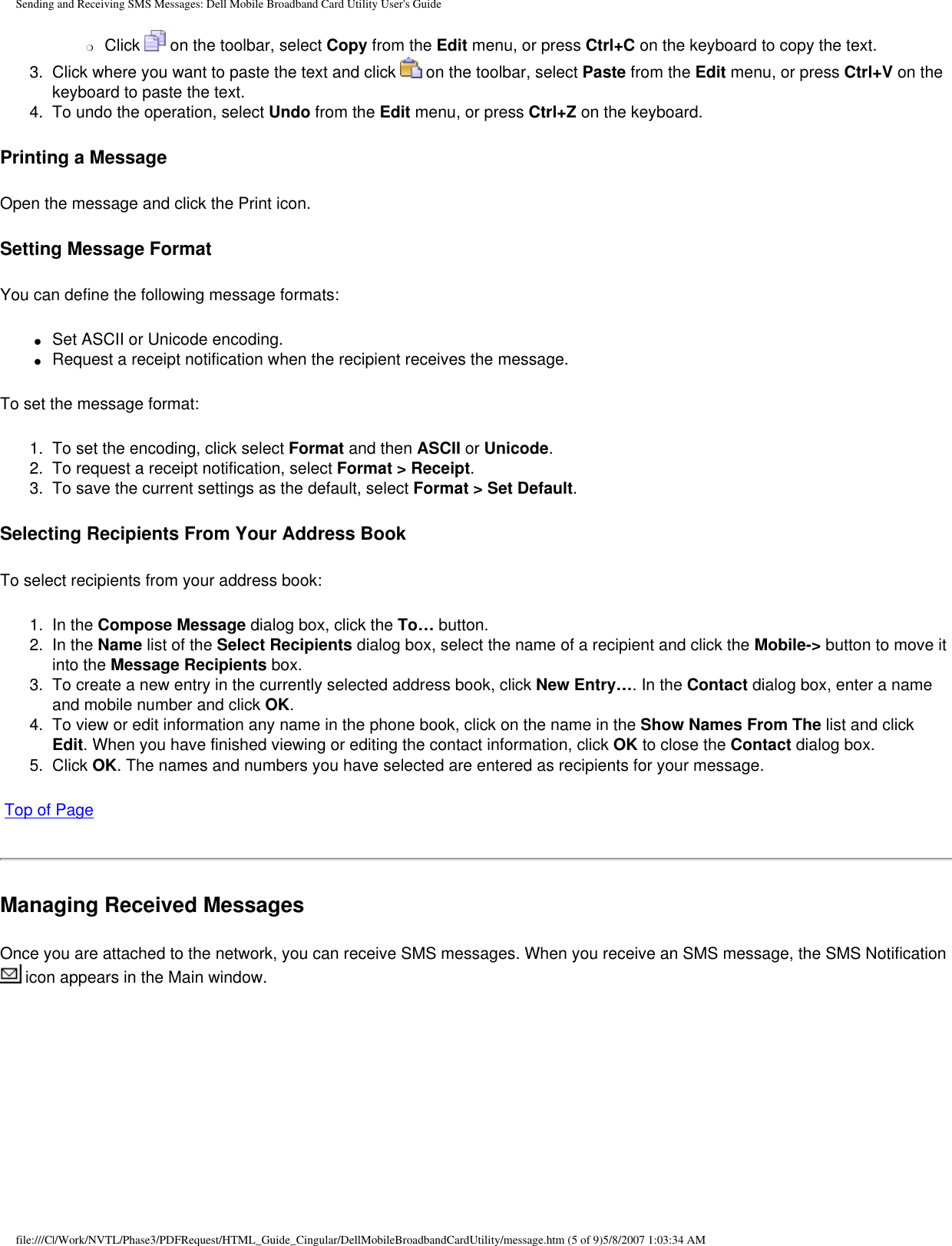 Sending and Receiving SMS Messages: Dell Mobile Broadband Card Utility User&apos;s Guide❍     Click   on the toolbar, select Copy from the Edit menu, or press Ctrl+C on the keyboard to copy the text.3.  Click where you want to paste the text and click   on the toolbar, select Paste from the Edit menu, or press Ctrl+V on the keyboard to paste the text.4.  To undo the operation, select Undo from the Edit menu, or press Ctrl+Z on the keyboard.Printing a MessageOpen the message and click the Print icon.Setting Message FormatYou can define the following message formats:●     Set ASCII or Unicode encoding.●     Request a receipt notification when the recipient receives the message.To set the message format:1.  To set the encoding, click select Format and then ASCII or Unicode.2.  To request a receipt notification, select Format &gt; Receipt.3.  To save the current settings as the default, select Format &gt; Set Default.Selecting Recipients From Your Address BookTo select recipients from your address book:1.  In the Compose Message dialog box, click the To… button.2.  In the Name list of the Select Recipients dialog box, select the name of a recipient and click the Mobile-&gt; button to move it into the Message Recipients box.3.  To create a new entry in the currently selected address book, click New Entry…. In the Contact dialog box, enter a name and mobile number and click OK.4.  To view or edit information any name in the phone book, click on the name in the Show Names From The list and click Edit. When you have finished viewing or editing the contact information, click OK to close the Contact dialog box.5.  Click OK. The names and numbers you have selected are entered as recipients for your message. Top of PageManaging Received MessagesOnce you are attached to the network, you can receive SMS messages. When you receive an SMS message, the SMS Notification  icon appears in the Main window.file:///C|/Work/NVTL/Phase3/PDFRequest/HTML_Guide_Cingular/DellMobileBroadbandCardUtility/message.htm (5 of 9)5/8/2007 1:03:34 AM