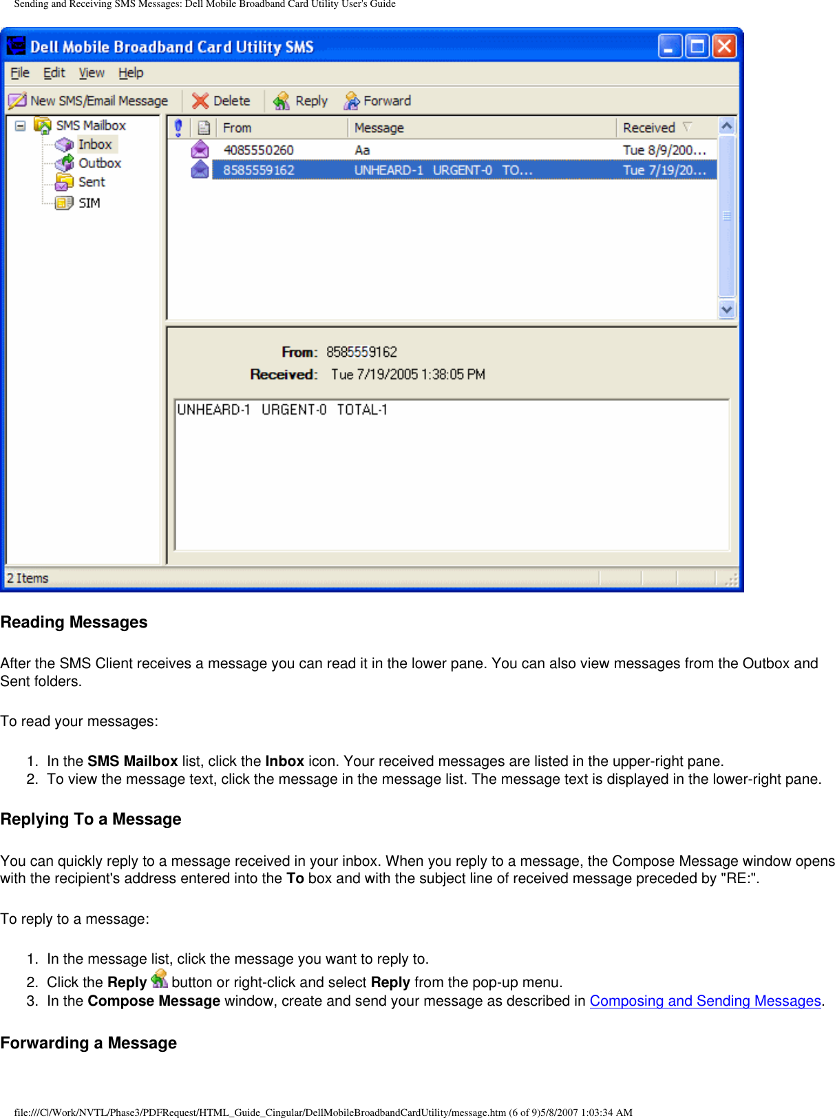 Sending and Receiving SMS Messages: Dell Mobile Broadband Card Utility User&apos;s GuideReading MessagesAfter the SMS Client receives a message you can read it in the lower pane. You can also view messages from the Outbox and Sent folders.To read your messages:1.  In the SMS Mailbox list, click the Inbox icon. Your received messages are listed in the upper-right pane.2.  To view the message text, click the message in the message list. The message text is displayed in the lower-right pane.Replying To a MessageYou can quickly reply to a message received in your inbox. When you reply to a message, the Compose Message window opens with the recipient&apos;s address entered into the To box and with the subject line of received message preceded by &quot;RE:&quot;.To reply to a message:1.  In the message list, click the message you want to reply to.2.  Click the Reply  button or right-click and select Reply from the pop-up menu.3.  In the Compose Message window, create and send your message as described in Composing and Sending Messages.Forwarding a Messagefile:///C|/Work/NVTL/Phase3/PDFRequest/HTML_Guide_Cingular/DellMobileBroadbandCardUtility/message.htm (6 of 9)5/8/2007 1:03:34 AM