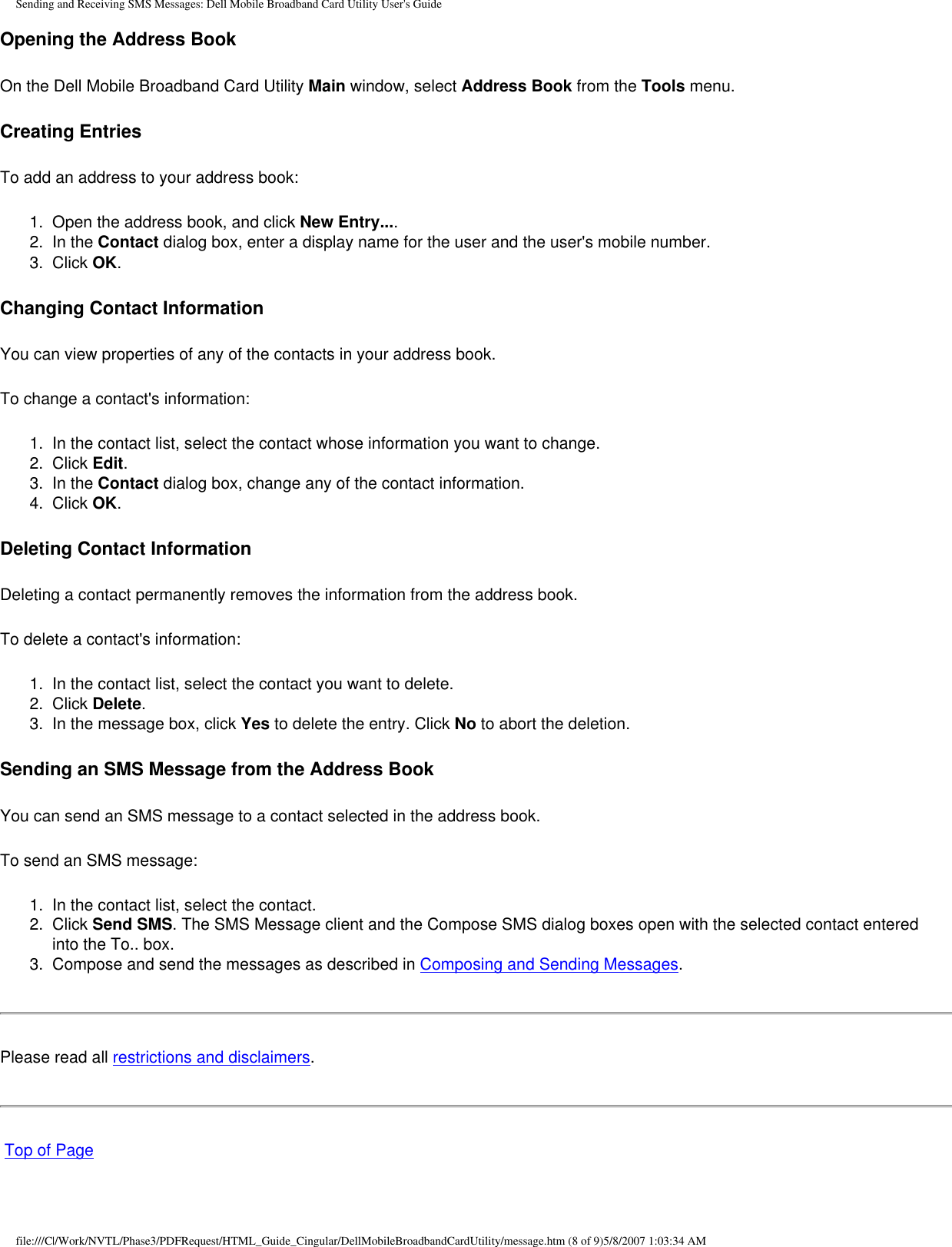 Sending and Receiving SMS Messages: Dell Mobile Broadband Card Utility User&apos;s GuideOpening the Address BookOn the Dell Mobile Broadband Card Utility Main window, select Address Book from the Tools menu.Creating EntriesTo add an address to your address book:1.  Open the address book, and click New Entry....2.  In the Contact dialog box, enter a display name for the user and the user&apos;s mobile number.3.  Click OK.Changing Contact InformationYou can view properties of any of the contacts in your address book. To change a contact&apos;s information:1.  In the contact list, select the contact whose information you want to change.2.  Click Edit.3.  In the Contact dialog box, change any of the contact information.4.  Click OK.Deleting Contact InformationDeleting a contact permanently removes the information from the address book. To delete a contact&apos;s information:1.  In the contact list, select the contact you want to delete.2.  Click Delete.3.  In the message box, click Yes to delete the entry. Click No to abort the deletion.Sending an SMS Message from the Address BookYou can send an SMS message to a contact selected in the address book.To send an SMS message:1.  In the contact list, select the contact.2.  Click Send SMS. The SMS Message client and the Compose SMS dialog boxes open with the selected contact entered into the To.. box.3.  Compose and send the messages as described in Composing and Sending Messages.Please read all restrictions and disclaimers. Top of Pagefile:///C|/Work/NVTL/Phase3/PDFRequest/HTML_Guide_Cingular/DellMobileBroadbandCardUtility/message.htm (8 of 9)5/8/2007 1:03:34 AM