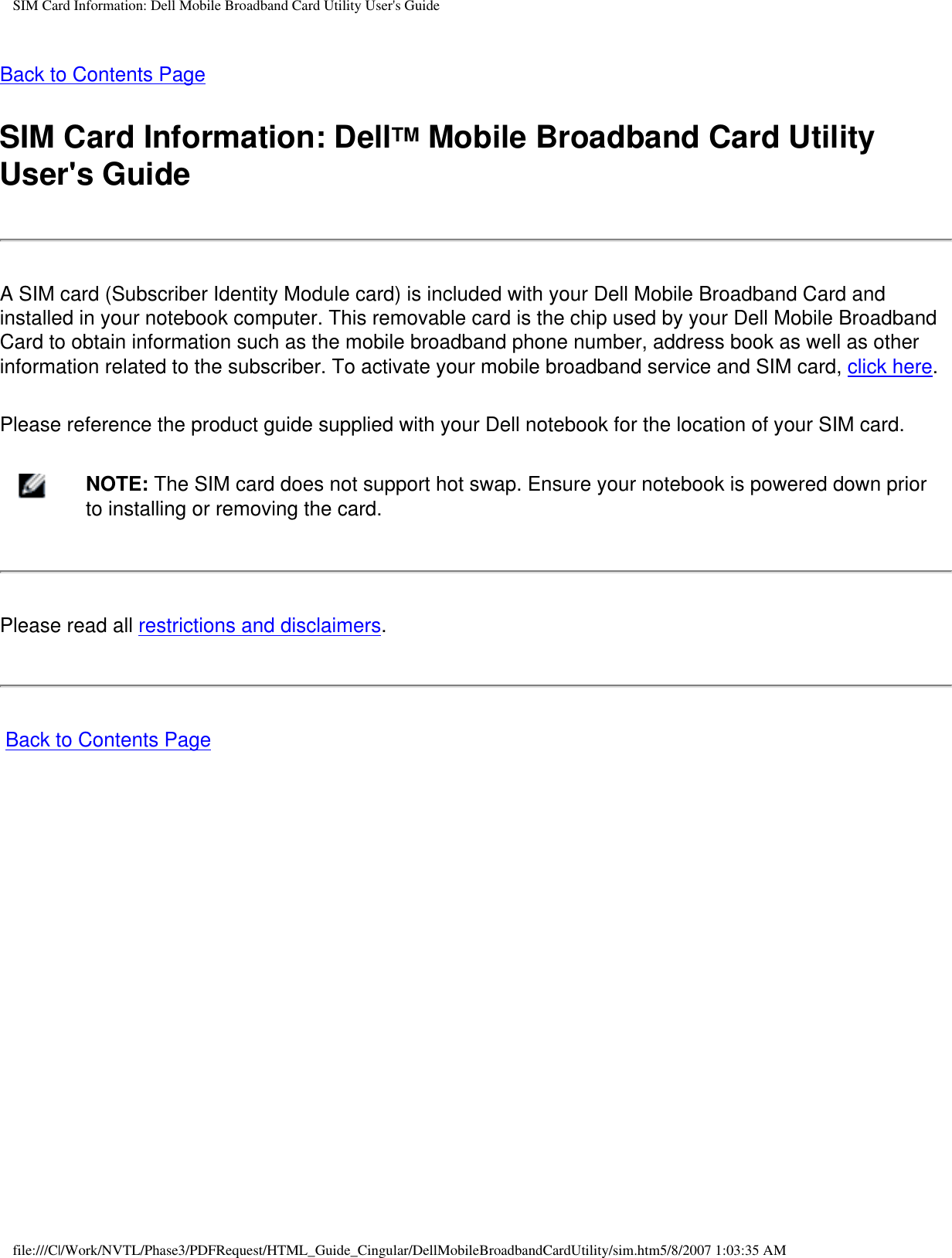 SIM Card Information: Dell Mobile Broadband Card Utility User&apos;s GuideBack to Contents PageSIM Card Information: DellTM Mobile Broadband Card Utility User&apos;s GuideA SIM card (Subscriber Identity Module card) is included with your Dell Mobile Broadband Card and installed in your notebook computer. This removable card is the chip used by your Dell Mobile Broadband Card to obtain information such as the mobile broadband phone number, address book as well as other information related to the subscriber. To activate your mobile broadband service and SIM card, click here.Please reference the product guide supplied with your Dell notebook for the location of your SIM card.    NOTE: The SIM card does not support hot swap. Ensure your notebook is powered down prior to installing or removing the card.Please read all restrictions and disclaimers. Back to Contents Pagefile:///C|/Work/NVTL/Phase3/PDFRequest/HTML_Guide_Cingular/DellMobileBroadbandCardUtility/sim.htm5/8/2007 1:03:35 AM