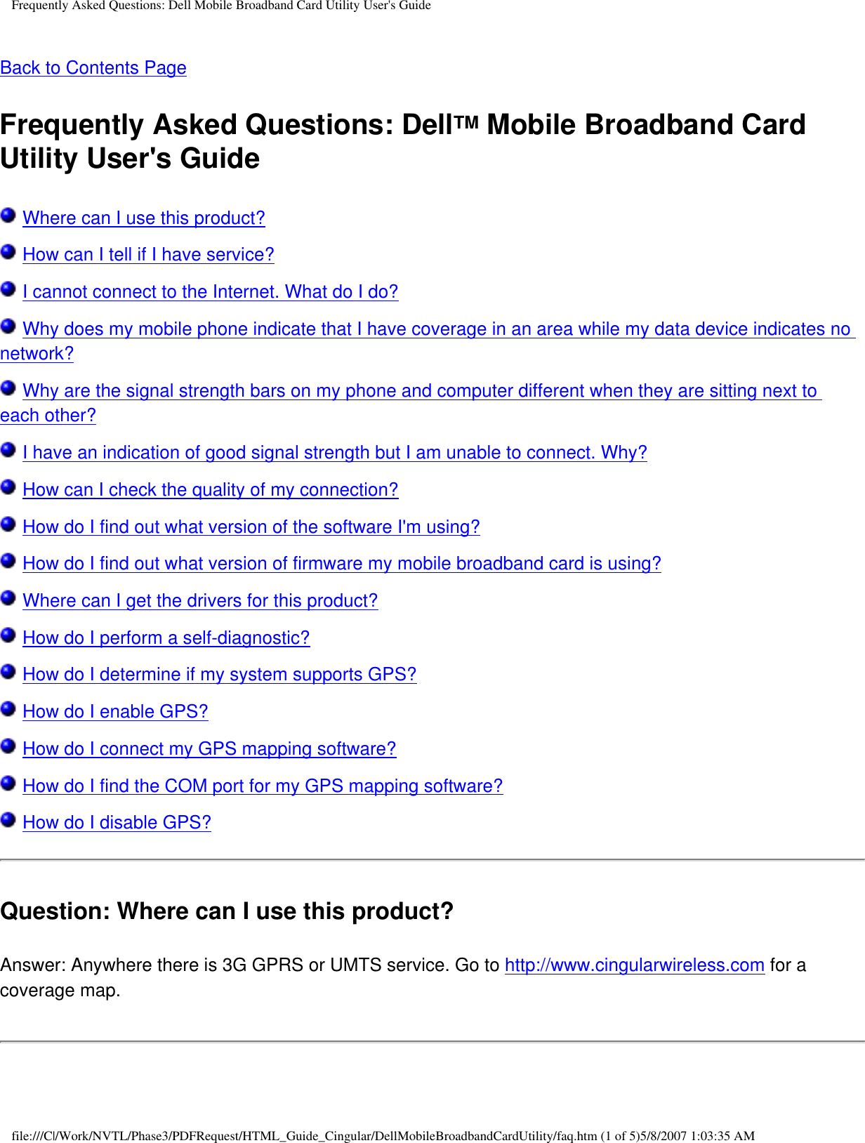 Frequently Asked Questions: Dell Mobile Broadband Card Utility User&apos;s GuideBack to Contents Page Frequently Asked Questions: DellTM Mobile Broadband Card Utility User&apos;s Guide Where can I use this product? How can I tell if I have service? I cannot connect to the Internet. What do I do? Why does my mobile phone indicate that I have coverage in an area while my data device indicates no network? Why are the signal strength bars on my phone and computer different when they are sitting next to each other? I have an indication of good signal strength but I am unable to connect. Why? How can I check the quality of my connection? How do I find out what version of the software I&apos;m using? How do I find out what version of firmware my mobile broadband card is using? Where can I get the drivers for this product? How do I perform a self-diagnostic? How do I determine if my system supports GPS? How do I enable GPS? How do I connect my GPS mapping software? How do I find the COM port for my GPS mapping software? How do I disable GPS?Question: Where can I use this product? Answer: Anywhere there is 3G GPRS or UMTS service. Go to http://www.cingularwireless.com for a coverage map.file:///C|/Work/NVTL/Phase3/PDFRequest/HTML_Guide_Cingular/DellMobileBroadbandCardUtility/faq.htm (1 of 5)5/8/2007 1:03:35 AM