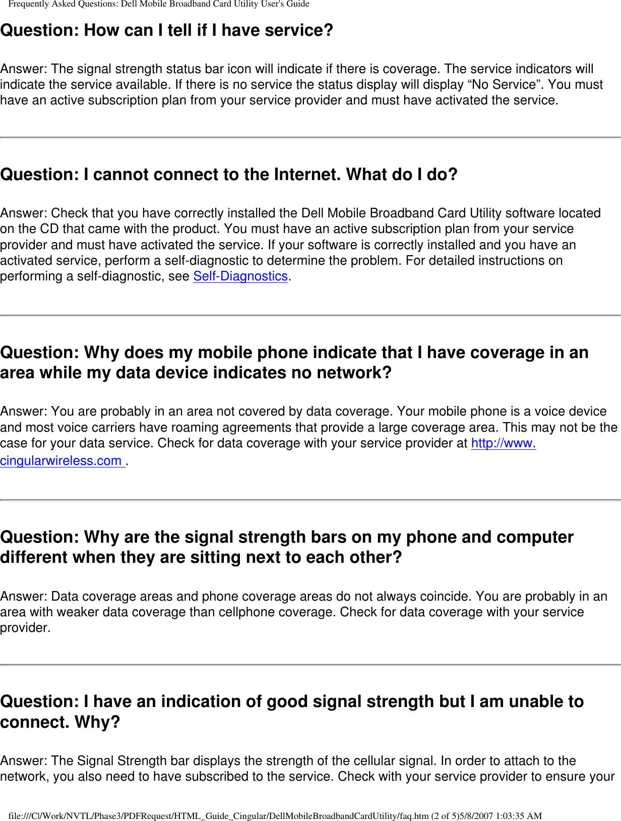 Frequently Asked Questions: Dell Mobile Broadband Card Utility User&apos;s GuideQuestion: How can I tell if I have service? Answer: The signal strength status bar icon will indicate if there is coverage. The service indicators will indicate the service available. If there is no service the status display will display “No Service”. You must have an active subscription plan from your service provider and must have activated the service.Question: I cannot connect to the Internet. What do I do? Answer: Check that you have correctly installed the Dell Mobile Broadband Card Utility software located on the CD that came with the product. You must have an active subscription plan from your service provider and must have activated the service. If your software is correctly installed and you have an activated service, perform a self-diagnostic to determine the problem. For detailed instructions on performing a self-diagnostic, see Self-Diagnostics.Question: Why does my mobile phone indicate that I have coverage in an area while my data device indicates no network? Answer: You are probably in an area not covered by data coverage. Your mobile phone is a voice device and most voice carriers have roaming agreements that provide a large coverage area. This may not be the case for your data service. Check for data coverage with your service provider at http://www.cingularwireless.com .Question: Why are the signal strength bars on my phone and computer different when they are sitting next to each other? Answer: Data coverage areas and phone coverage areas do not always coincide. You are probably in an area with weaker data coverage than cellphone coverage. Check for data coverage with your service provider.Question: I have an indication of good signal strength but I am unable to connect. Why? Answer: The Signal Strength bar displays the strength of the cellular signal. In order to attach to the network, you also need to have subscribed to the service. Check with your service provider to ensure your file:///C|/Work/NVTL/Phase3/PDFRequest/HTML_Guide_Cingular/DellMobileBroadbandCardUtility/faq.htm (2 of 5)5/8/2007 1:03:35 AM