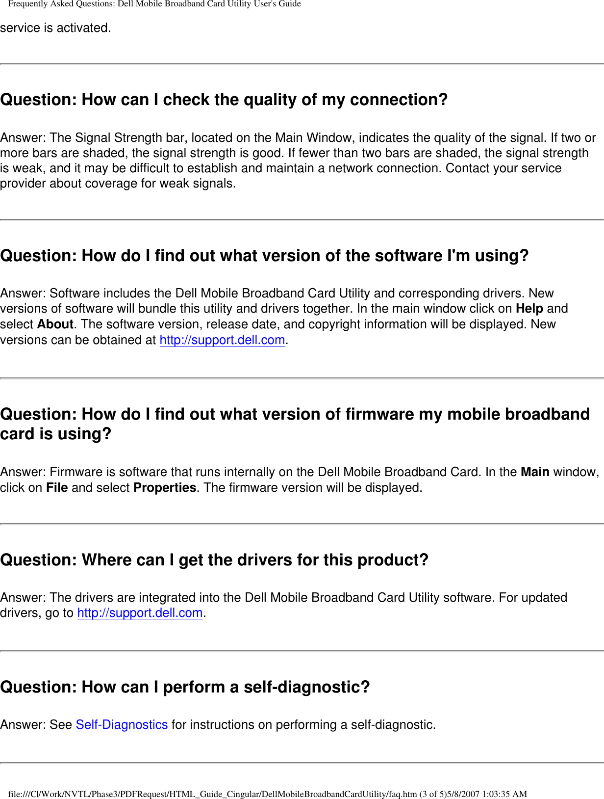 Frequently Asked Questions: Dell Mobile Broadband Card Utility User&apos;s Guideservice is activated.Question: How can I check the quality of my connection? Answer: The Signal Strength bar, located on the Main Window, indicates the quality of the signal. If two or more bars are shaded, the signal strength is good. If fewer than two bars are shaded, the signal strength is weak, and it may be difficult to establish and maintain a network connection. Contact your service provider about coverage for weak signals.Question: How do I find out what version of the software I&apos;m using? Answer: Software includes the Dell Mobile Broadband Card Utility and corresponding drivers. New versions of software will bundle this utility and drivers together. In the main window click on Help and select About. The software version, release date, and copyright information will be displayed. New versions can be obtained at http://support.dell.com.Question: How do I find out what version of firmware my mobile broadband card is using? Answer: Firmware is software that runs internally on the Dell Mobile Broadband Card. In the Main window, click on File and select Properties. The firmware version will be displayed.Question: Where can I get the drivers for this product? Answer: The drivers are integrated into the Dell Mobile Broadband Card Utility software. For updated drivers, go to http://support.dell.com.Question: How can I perform a self-diagnostic? Answer: See Self-Diagnostics for instructions on performing a self-diagnostic.file:///C|/Work/NVTL/Phase3/PDFRequest/HTML_Guide_Cingular/DellMobileBroadbandCardUtility/faq.htm (3 of 5)5/8/2007 1:03:35 AM