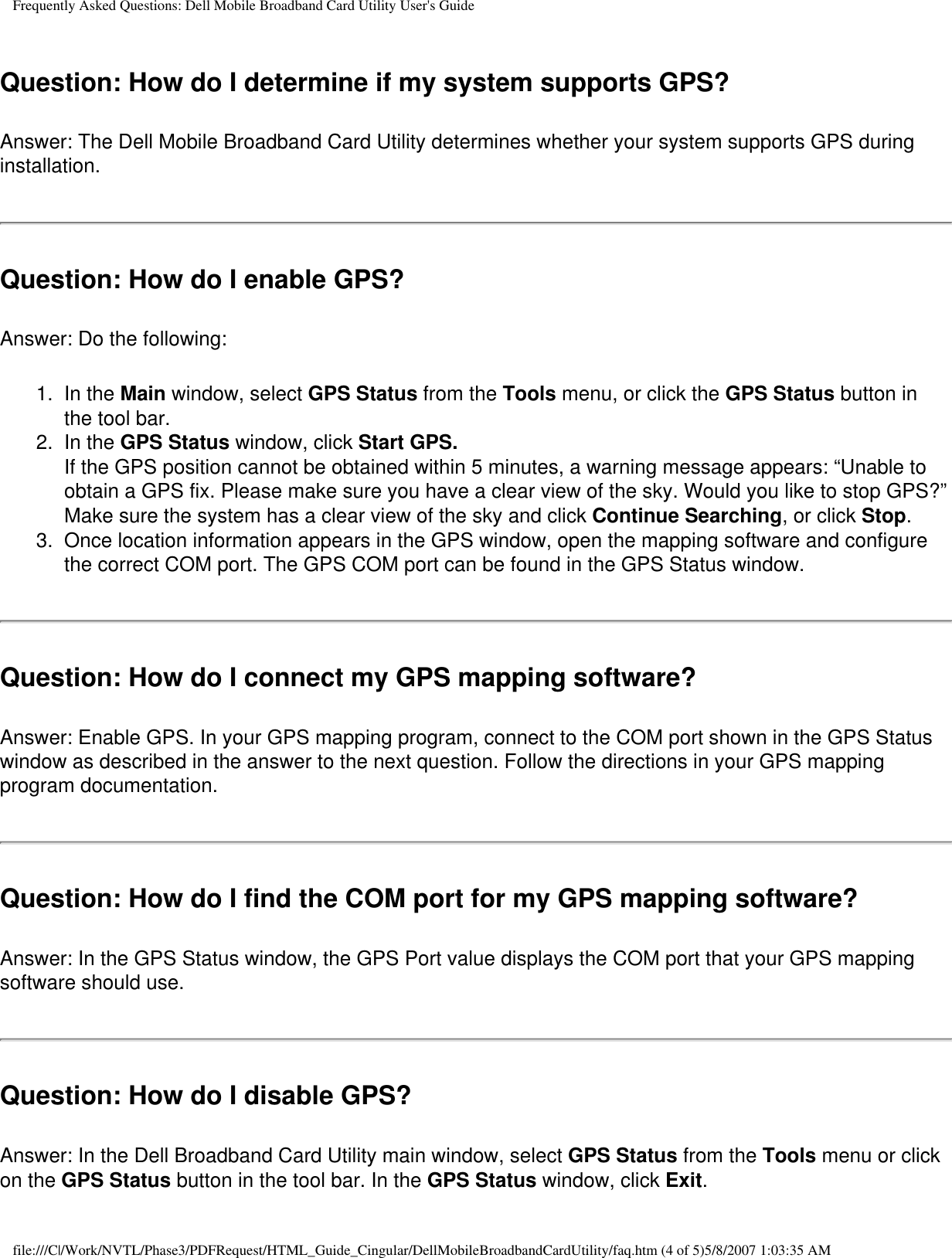 Frequently Asked Questions: Dell Mobile Broadband Card Utility User&apos;s GuideQuestion: How do I determine if my system supports GPS? Answer: The Dell Mobile Broadband Card Utility determines whether your system supports GPS during installation.Question: How do I enable GPS? Answer: Do the following:1.  In the Main window, select GPS Status from the Tools menu, or click the GPS Status button in the tool bar.2.  In the GPS Status window, click Start GPS.If the GPS position cannot be obtained within 5 minutes, a warning message appears: “Unable to obtain a GPS fix. Please make sure you have a clear view of the sky. Would you like to stop GPS?” Make sure the system has a clear view of the sky and click Continue Searching, or click Stop. 3.  Once location information appears in the GPS window, open the mapping software and configure the correct COM port. The GPS COM port can be found in the GPS Status window.Question: How do I connect my GPS mapping software? Answer: Enable GPS. In your GPS mapping program, connect to the COM port shown in the GPS Status window as described in the answer to the next question. Follow the directions in your GPS mapping program documentation.Question: How do I find the COM port for my GPS mapping software? Answer: In the GPS Status window, the GPS Port value displays the COM port that your GPS mapping software should use.Question: How do I disable GPS? Answer: In the Dell Broadband Card Utility main window, select GPS Status from the Tools menu or click on the GPS Status button in the tool bar. In the GPS Status window, click Exit.file:///C|/Work/NVTL/Phase3/PDFRequest/HTML_Guide_Cingular/DellMobileBroadbandCardUtility/faq.htm (4 of 5)5/8/2007 1:03:35 AM
