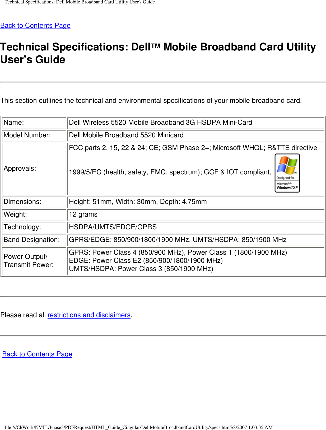 Technical Specifications: Dell Mobile Broadband Card Utility User&apos;s GuideBack to Contents PageTechnical Specifications: DellTM Mobile Broadband Card Utility User&apos;s GuideThis section outlines the technical and environmental specifications of your mobile broadband card.Name: Dell Wireless 5520 Mobile Broadband 3G HSDPA Mini-CardModel Number: Dell Mobile Broadband 5520 MinicardApprovals:FCC parts 2, 15, 22 &amp; 24; CE; GSM Phase 2+; Microsoft WHQL; R&amp;TTE directive 1999/5/EC (health, safety, EMC, spectrum); GCF &amp; IOT compliant, Dimensions: Height: 51mm, Width: 30mm, Depth: 4.75mmWeight: 12 gramsTechnology: HSDPA/UMTS/EDGE/GPRSBand Designation: GPRS/EDGE: 850/900/1800/1900 MHz, UMTS/HSDPA: 850/1900 MHzPower Output/Transmit Power:GPRS: Power Class 4 (850/900 MHz), Power Class 1 (1800/1900 MHz)EDGE: Power Class E2 (850/900/1800/1900 MHz)UMTS/HSDPA: Power Class 3 (850/1900 MHz)Please read all restrictions and disclaimers. Back to Contents Pagefile:///C|/Work/NVTL/Phase3/PDFRequest/HTML_Guide_Cingular/DellMobileBroadbandCardUtility/specs.htm5/8/2007 1:03:35 AM