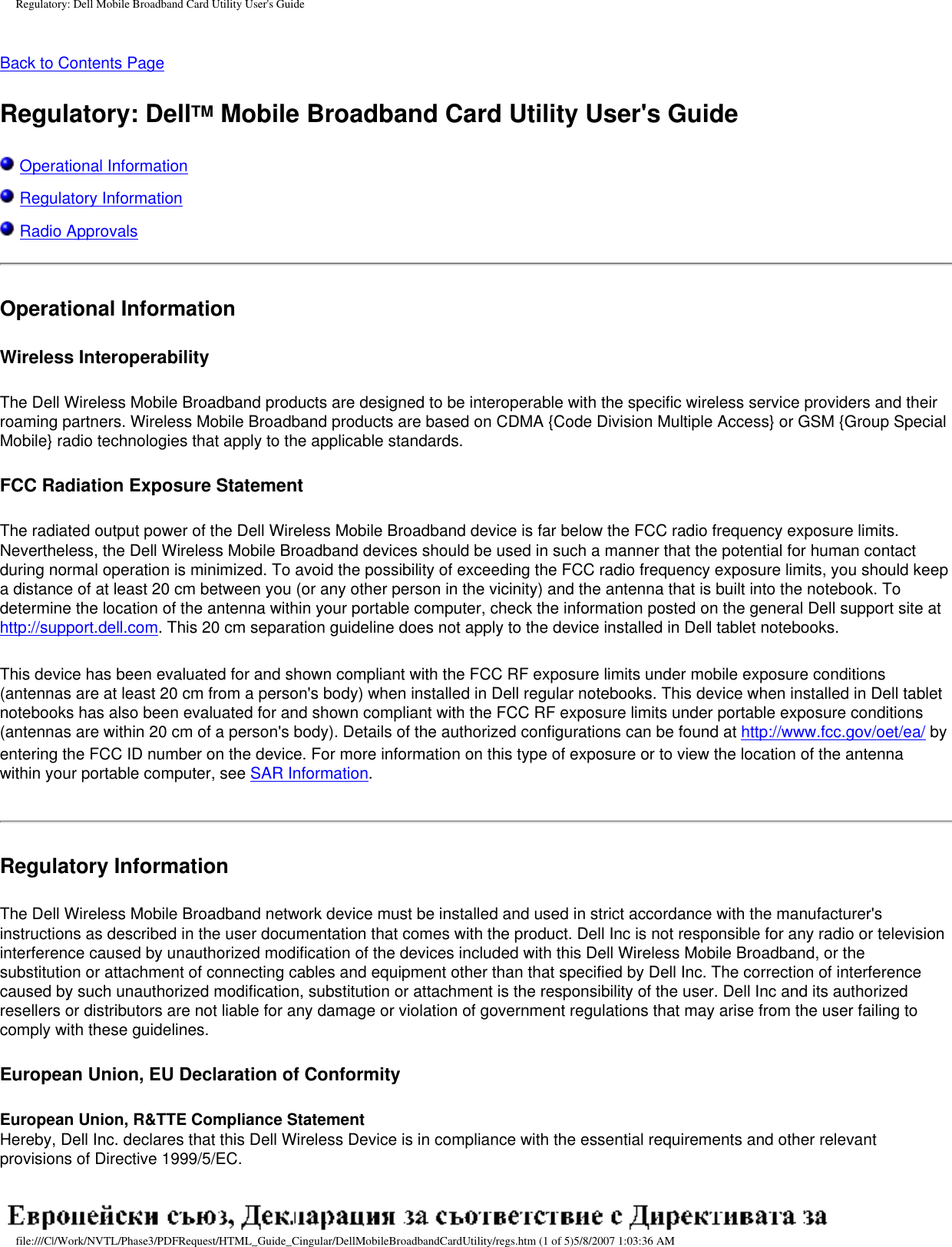 Regulatory: Dell Mobile Broadband Card Utility User&apos;s GuideBack to Contents Page Regulatory: DellTM Mobile Broadband Card Utility User&apos;s Guide Operational Information Regulatory Information Radio ApprovalsOperational Information Wireless InteroperabilityThe Dell Wireless Mobile Broadband products are designed to be interoperable with the specific wireless service providers and their roaming partners. Wireless Mobile Broadband products are based on CDMA {Code Division Multiple Access} or GSM {Group Special Mobile} radio technologies that apply to the applicable standards. FCC Radiation Exposure StatementThe radiated output power of the Dell Wireless Mobile Broadband device is far below the FCC radio frequency exposure limits. Nevertheless, the Dell Wireless Mobile Broadband devices should be used in such a manner that the potential for human contact during normal operation is minimized. To avoid the possibility of exceeding the FCC radio frequency exposure limits, you should keep a distance of at least 20 cm between you (or any other person in the vicinity) and the antenna that is built into the notebook. To determine the location of the antenna within your portable computer, check the information posted on the general Dell support site at http://support.dell.com. This 20 cm separation guideline does not apply to the device installed in Dell tablet notebooks.This device has been evaluated for and shown compliant with the FCC RF exposure limits under mobile exposure conditions (antennas are at least 20 cm from a person&apos;s body) when installed in Dell regular notebooks. This device when installed in Dell tablet notebooks has also been evaluated for and shown compliant with the FCC RF exposure limits under portable exposure conditions (antennas are within 20 cm of a person&apos;s body). Details of the authorized configurations can be found at http://www.fcc.gov/oet/ea/ by entering the FCC ID number on the device. For more information on this type of exposure or to view the location of the antenna within your portable computer, see SAR Information.Regulatory Information The Dell Wireless Mobile Broadband network device must be installed and used in strict accordance with the manufacturer&apos;s instructions as described in the user documentation that comes with the product. Dell Inc is not responsible for any radio or television interference caused by unauthorized modification of the devices included with this Dell Wireless Mobile Broadband, or the substitution or attachment of connecting cables and equipment other than that specified by Dell Inc. The correction of interference caused by such unauthorized modification, substitution or attachment is the responsibility of the user. Dell Inc and its authorized resellers or distributors are not liable for any damage or violation of government regulations that may arise from the user failing to comply with these guidelines.European Union, EU Declaration of ConformityEuropean Union, R&amp;TTE Compliance StatementHereby, Dell Inc. declares that this Dell Wireless Device is in compliance with the essential requirements and other relevant provisions of Directive 1999/5/EC. file:///C|/Work/NVTL/Phase3/PDFRequest/HTML_Guide_Cingular/DellMobileBroadbandCardUtility/regs.htm (1 of 5)5/8/2007 1:03:36 AM