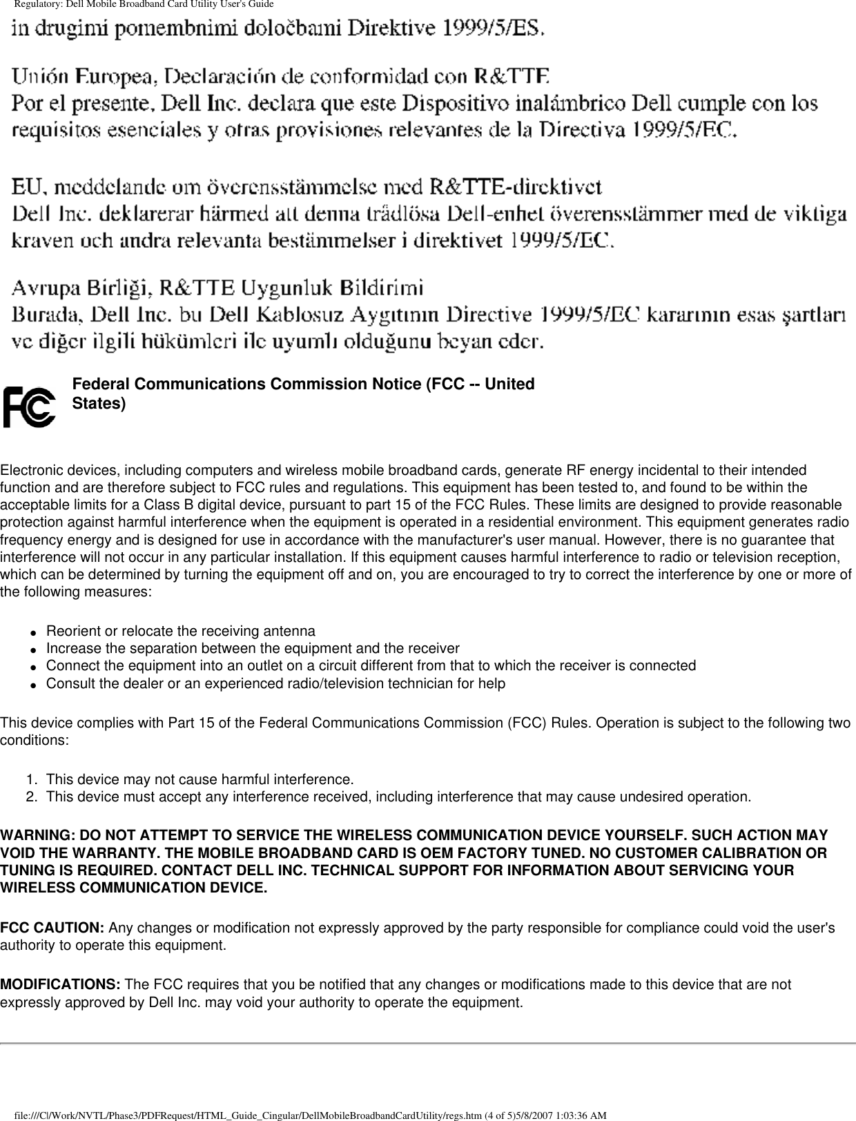 Regulatory: Dell Mobile Broadband Card Utility User&apos;s Guide    Federal Communications Commission Notice (FCC -- United States) Electronic devices, including computers and wireless mobile broadband cards, generate RF energy incidental to their intended function and are therefore subject to FCC rules and regulations. This equipment has been tested to, and found to be within the acceptable limits for a Class B digital device, pursuant to part 15 of the FCC Rules. These limits are designed to provide reasonable protection against harmful interference when the equipment is operated in a residential environment. This equipment generates radio frequency energy and is designed for use in accordance with the manufacturer&apos;s user manual. However, there is no guarantee that interference will not occur in any particular installation. If this equipment causes harmful interference to radio or television reception, which can be determined by turning the equipment off and on, you are encouraged to try to correct the interference by one or more of the following measures:●     Reorient or relocate the receiving antenna●     Increase the separation between the equipment and the receiver●     Connect the equipment into an outlet on a circuit different from that to which the receiver is connected●     Consult the dealer or an experienced radio/television technician for helpThis device complies with Part 15 of the Federal Communications Commission (FCC) Rules. Operation is subject to the following two conditions:1.  This device may not cause harmful interference.2.  This device must accept any interference received, including interference that may cause undesired operation.WARNING: DO NOT ATTEMPT TO SERVICE THE WIRELESS COMMUNICATION DEVICE YOURSELF. SUCH ACTION MAY VOID THE WARRANTY. THE MOBILE BROADBAND CARD IS OEM FACTORY TUNED. NO CUSTOMER CALIBRATION OR TUNING IS REQUIRED. CONTACT DELL INC. TECHNICAL SUPPORT FOR INFORMATION ABOUT SERVICING YOUR WIRELESS COMMUNICATION DEVICE.FCC CAUTION: Any changes or modification not expressly approved by the party responsible for compliance could void the user&apos;s authority to operate this equipment.MODIFICATIONS: The FCC requires that you be notified that any changes or modifications made to this device that are not expressly approved by Dell Inc. may void your authority to operate the equipment.file:///C|/Work/NVTL/Phase3/PDFRequest/HTML_Guide_Cingular/DellMobileBroadbandCardUtility/regs.htm (4 of 5)5/8/2007 1:03:36 AM