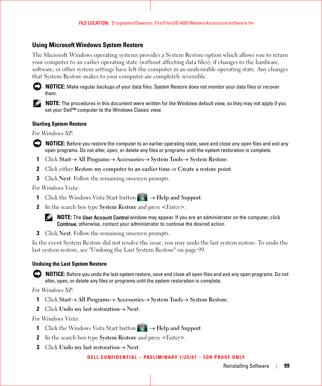 Reinstalling Software 99FILE LOCATION:  S:\systems\Dawson_Fila\Fila\UG\A00\Webworks\source\software.fmDELL CONFIDENTIAL – PRELIMINARY 1/25/07 – FOR PROOF ONLYUsing Microsoft Windows System RestoreThe Microsoft Windows operating systems provides a System Restore option which allows you to return your computer to an earlier operating state (without affecting data files); if changes to the hardware, software, or other system settings have left the computer in an undesirable operating state. Any changes that System Restore makes to your computer are completely reversible. NOTICE: Make regular backups of your data files. System Restore does not monitor your data files or recover them. NOTE: The procedures in this document were written for the Windows default view, so they may not apply if you set your Dell™ computer to the Windows Classic view.Starting System RestoreFor Windows XP: NOTICE: Before you restore the computer to an earlier operating state, save and close any open files and exit any open programs. Do not alter, open, or delete any files or programs until the system restoration is complete.1Click Start→ All Programs→ Accessories→ System Tools→ System Restore.2Click either Restore my computer to an earlier time or Create a restore point.3Click Next. Follow the remaining onscreen prompts.For Windows Vista:1Click the Windows Vista Start button  → Help and Support.2In the search box type System Restore and press &lt;Enter&gt;. NOTE: The User Account Control window may appear. If you are an administrator on the computer, click Continue; otherwise, contact your administrator to continue the desired action.3Click Next. Follow the remaining onscreen prompts.In the event System Restore did not resolve the issue, you may undo the last system restore. To undo the last system restore, see &quot;Undoing the Last System Restore&quot; on page 99.Undoing the Last System Restore NOTICE: Before you undo the last system restore, save and close all open files and exit any open programs. Do not alter, open, or delete any files or programs until the system restoration is complete.For Windows XP:1Click Start→ All Programs→ Accessories→ System Tools→ System Restore.2Click Undo my last restoration→ Next.For Windows Vista:1Click the Windows Vista Start button  → Help and Support.2In the search box type System Restore and press &lt;Enter&gt;.3Click Undo my last restoration→ Next.