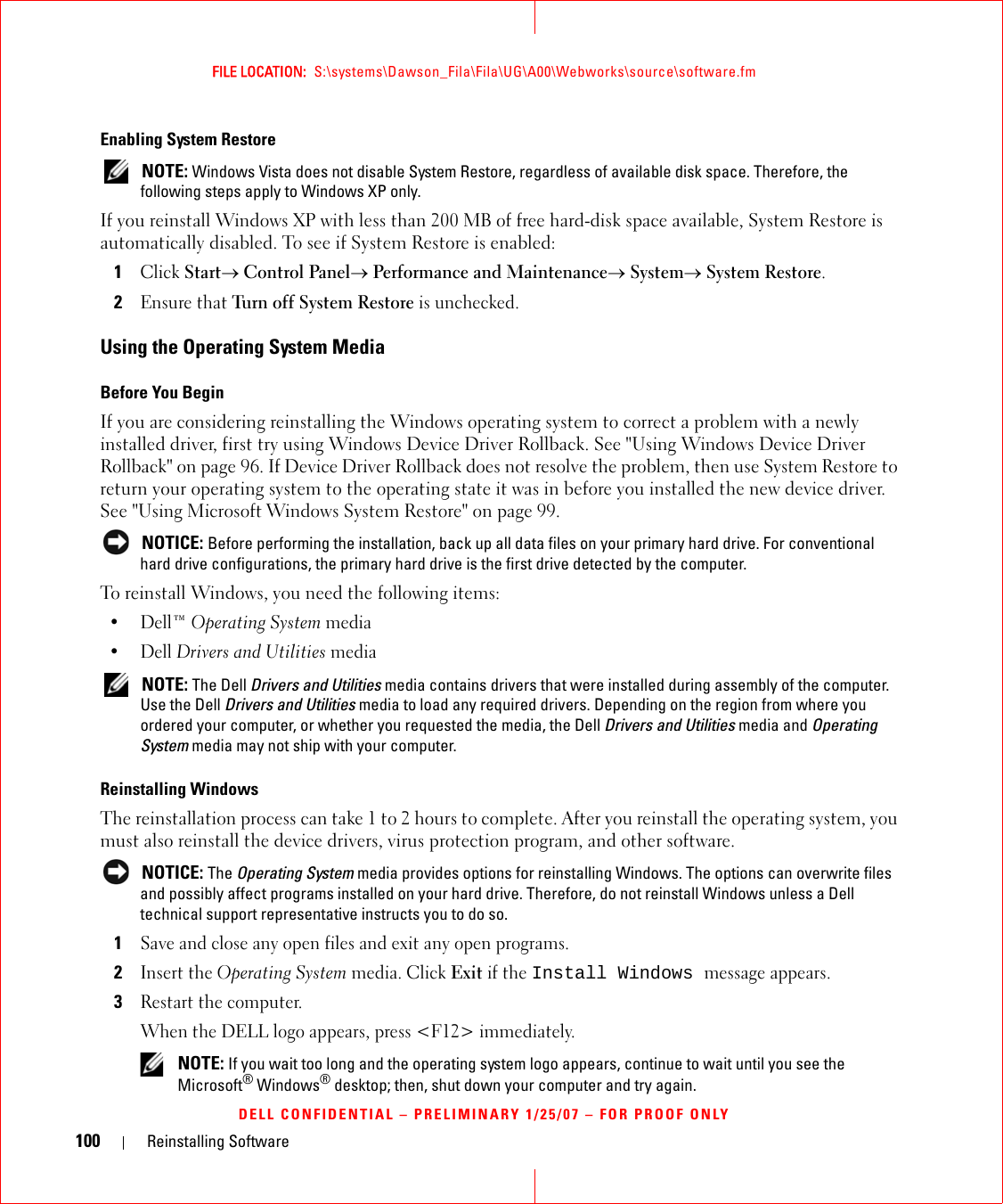 100 Reinstalling SoftwareFILE LOCATION:  S:\systems\Dawson_Fila\Fila\UG\A00\Webworks\source\software.fmDELL CONFIDENTIAL – PRELIMINARY 1/25/07 – FOR PROOF ONLYEnabling System Restore NOTE: Windows Vista does not disable System Restore, regardless of available disk space. Therefore, the following steps apply to Windows XP only.If you reinstall Windows XP with less than 200 MB of free hard-disk space available, System Restore is automatically disabled. To see if System Restore is enabled:1Click Start→ Control Panel→ Performance and Maintenance→ System→ System Restore.2Ensure that Turn off System Restore is unchecked.Using the Operating System MediaBefore You BeginIf you are considering reinstalling the Windows operating system to correct a problem with a newly installed driver, first try using Windows Device Driver Rollback. See &quot;Using Windows Device Driver Rollback&quot; on page 96. If Device Driver Rollback does not resolve the problem, then use System Restore to return your operating system to the operating state it was in before you installed the new device driver. See &quot;Using Microsoft Windows System Restore&quot; on page 99. NOTICE: Before performing the installation, back up all data files on your primary hard drive. For conventional hard drive configurations, the primary hard drive is the first drive detected by the computer.To reinstall Windows, you need the following items:•Dell™ Operating System media•Dell Drivers and Utilities media  NOTE: The Dell Drivers and Utilities media contains drivers that were installed during assembly of the computer. Use the Dell Drivers and Utilities media to load any required drivers. Depending on the region from where you ordered your computer, or whether you requested the media, the Dell Drivers and Utilities media and Operating System media may not ship with your computer.Reinstalling WindowsThe reinstallation process can take 1 to 2 hours to complete. After you reinstall the operating system, you must also reinstall the device drivers, virus protection program, and other software. NOTICE: The Operating System media provides options for reinstalling Windows. The options can overwrite files and possibly affect programs installed on your hard drive. Therefore, do not reinstall Windows unless a Dell technical support representative instructs you to do so.1Save and close any open files and exit any open programs.2Insert the Operating System media. Click Exit if the Install Windows message appears.3Restart the computer.When the DELL logo appears, press &lt;F12&gt; immediately. NOTE: If you wait too long and the operating system logo appears, continue to wait until you see the Microsoft® Windows® desktop; then, shut down your computer and try again.