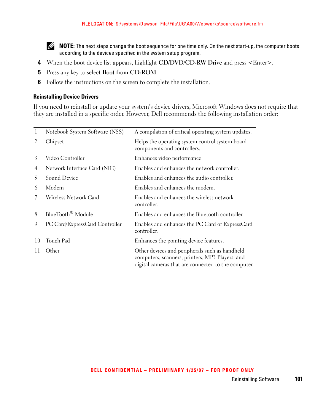 Reinstalling Software 101FILE LOCATION:  S:\systems\Dawson_Fila\Fila\UG\A00\Webworks\source\software.fmDELL CONFIDENTIAL – PRELIMINARY 1/25/07 – FOR PROOF ONLY NOTE: The next steps change the boot sequence for one time only. On the next start-up, the computer boots according to the devices specified in the system setup program.4When the boot device list appears, highlight CD/DVD/CD-RW Drive and press &lt;Enter&gt;.5Press any key to select Boot from CD-ROM.6Follow the instructions on the screen to complete the installation.Reinstalling Device DriversIf you need to reinstall or update your system’s device drivers, Microsoft Windows does not require that they are installed in a specific order. However, Dell recommends the following installation order:1 Notebook System Software (NSS) A compilation of critical operating system updates.2 Chipset Helps the operating system control system board components and controllers.3 Video Controller Enhances video performance.4 Network Interface Card (NIC) Enables and enhances the network controller.5 Sound Device Enables and enhances the audio controller.6 Modem Enables and enhances the modem.7 Wireless Network Card Enables and enhances the wireless network controller.8 BlueTooth® Module Enables and enhances the Bluetooth controller.9 PC Card/ExpressCard Controller Enables and enhances the PC Card or ExpressCard controller.10 Touch Pad Enhances the pointing device features.11 Other Other devices and peripherals such as handheld computers, scanners, printers, MP3 Players, and digital cameras that are connected to the computer.