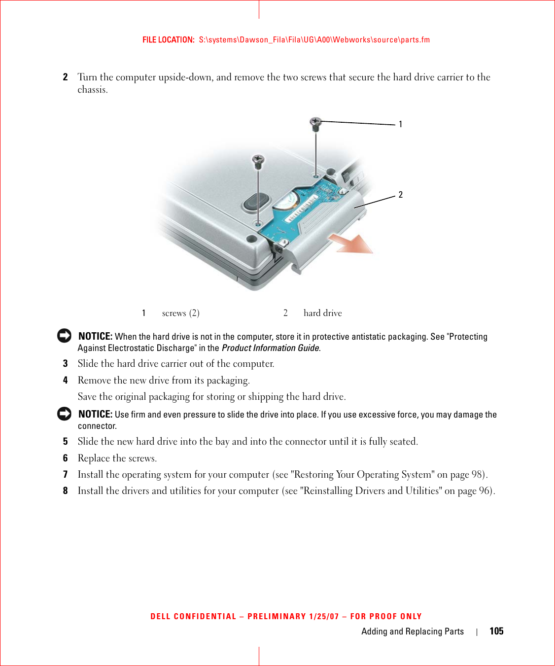 Adding and Replacing Parts 105FILE LOCATION:  S:\systems\Dawson_Fila\Fila\UG\A00\Webworks\source\parts.fmDELL CONFIDENTIAL – PRELIMINARY 1/25/07 – FOR PROOF ONLY2Turn the computer upside-down, and remove the two screws that secure the hard drive carrier to the chassis. NOTICE: When the hard drive is not in the computer, store it in protective antistatic packaging. See &quot;Protecting Against Electrostatic Discharge&quot; in the Product Information Guide.3Slide the hard drive carrier out of the computer.4Remove the new drive from its packaging.Save the original packaging for storing or shipping the hard drive. NOTICE: Use firm and even pressure to slide the drive into place. If you use excessive force, you may damage the connector.5Slide the new hard drive into the bay and into the connector until it is fully seated.6Replace the screws.7Install the operating system for your computer (see &quot;Restoring Your Operating System&quot; on page 98).8Install the drivers and utilities for your computer (see &quot;Reinstalling Drivers and Utilities&quot; on page 96). 1screws (2) 2 hard drive21