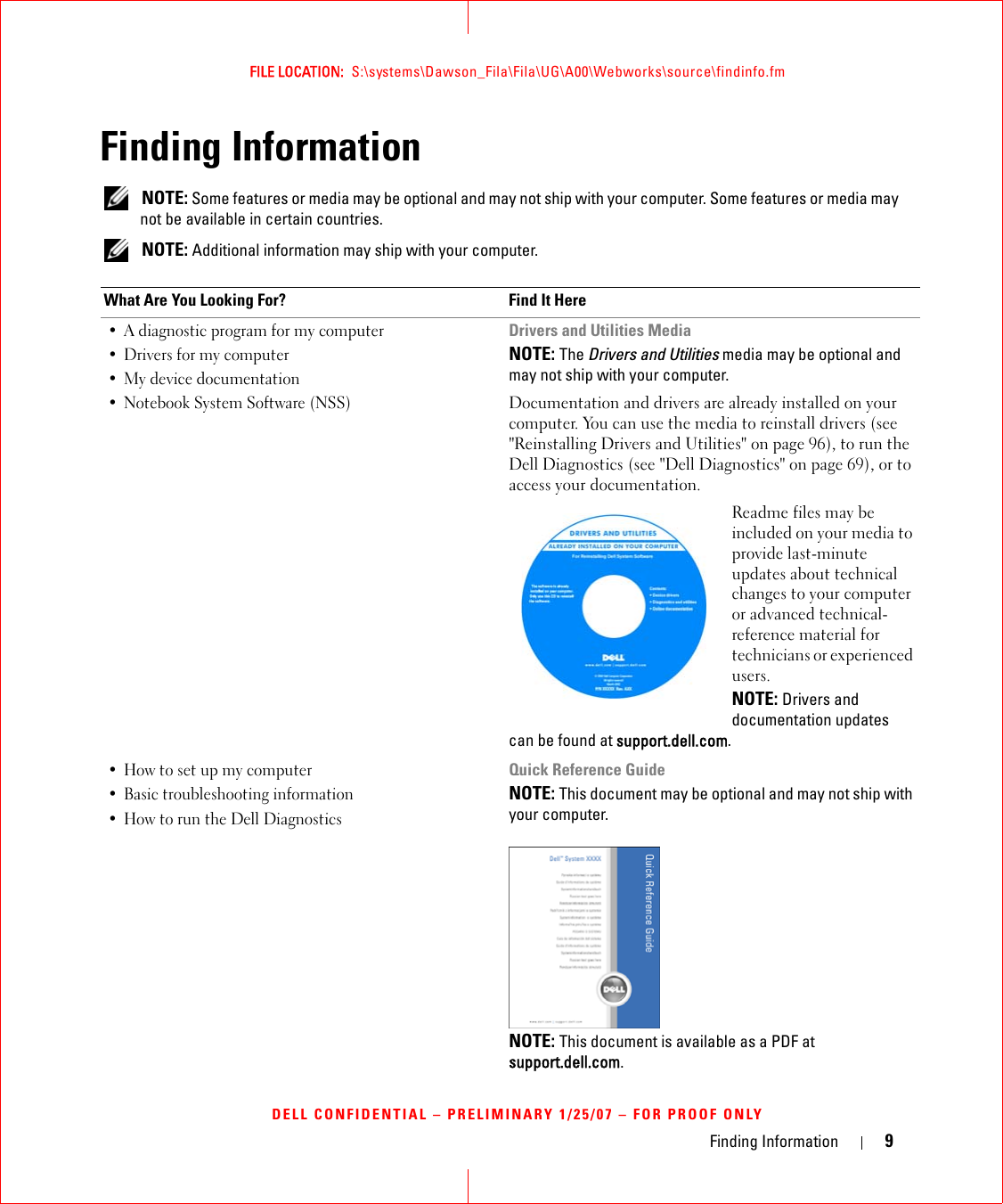 Finding Information 9FILE LOCATION:  S:\systems\Dawson_Fila\Fila\UG\A00\Webworks\source\findinfo.fmDELL CONFIDENTIAL – PRELIMINARY 1/25/07 – FOR PROOF ONLYFinding Information NOTE: Some features or media may be optional and may not ship with your computer. Some features or media may not be available in certain countries. NOTE: Additional information may ship with your computer.What Are You Looking For? Find It Here• A diagnostic program for my computer• Drivers for my computer • My device documentation• Notebook System Software (NSS)Drivers and Utilities MediaNOTE: The Drivers and Utilities media may be optional and may not ship with your computer.Documentation and drivers are already installed on your computer. You can use the media to reinstall drivers (see &quot;Reinstalling Drivers and Utilities&quot; on page 96), to run the Dell Diagnostics (see &quot;Dell Diagnostics&quot; on page 69), or to access your documentation.Readme files may be included on your media to provide last-minute updates about technical changes to your computer or advanced technical-reference material for technicians or experienced users.NOTE: Drivers and documentation updates can be found at support.dell.com.• How to set up my computer• Basic troubleshooting information• How to run the Dell DiagnosticsQuick Reference GuideNOTE: This document may be optional and may not ship with your computer.NOTE: This document is available as a PDF at support.dell.com.