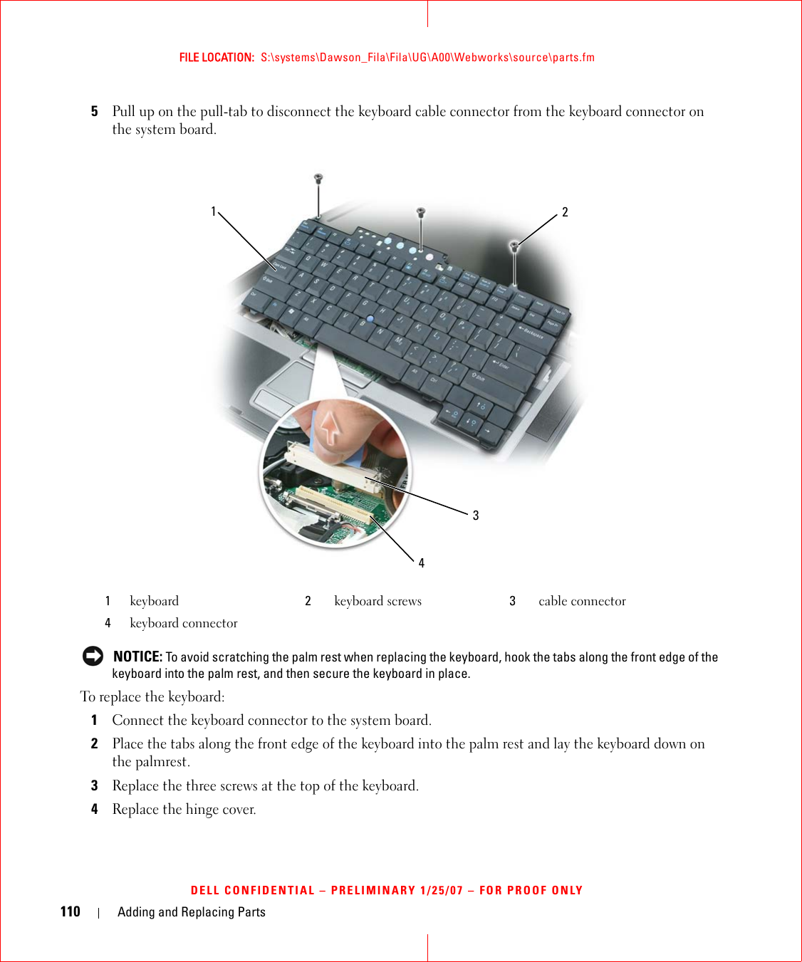 110 Adding and Replacing PartsFILE LOCATION:  S:\systems\Dawson_Fila\Fila\UG\A00\Webworks\source\parts.fmDELL CONFIDENTIAL – PRELIMINARY 1/25/07 – FOR PROOF ONLY5Pull up on the pull-tab to disconnect the keyboard cable connector from the keyboard connector on the system board. NOTICE: To avoid scratching the palm rest when replacing the keyboard, hook the tabs along the front edge of the keyboard into the palm rest, and then secure the keyboard in place.To replace the keyboard:1Connect the keyboard connector to the system board.2Place the tabs along the front edge of the keyboard into the palm rest and lay the keyboard down on the palmrest.3Replace the three screws at the top of the keyboard.4Replace the hinge cover.1keyboard 2keyboard screws 3cable connector4keyboard connector2134