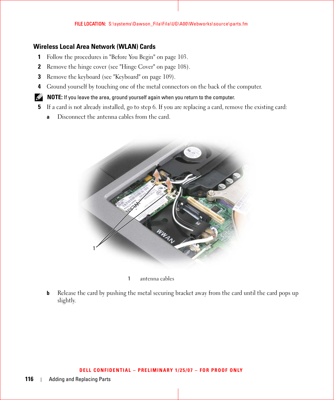 116 Adding and Replacing PartsFILE LOCATION:  S:\systems\Dawson_Fila\Fila\UG\A00\Webworks\source\parts.fmDELL CONFIDENTIAL – PRELIMINARY 1/25/07 – FOR PROOF ONLYWireless Local Area Network (WLAN) Cards1Follow the procedures in &quot;Before You Begin&quot; on page 103. 2Remove the hinge cover (see &quot;Hinge Cover&quot; on page 108).3Remove the keyboard (see &quot;Keyboard&quot; on page 109).4Ground yourself by touching one of the metal connectors on the back of the computer.  NOTE: If you leave the area, ground yourself again when you return to the computer. 5If a card is not already installed, go to step 6. If you are replacing a card, remove the existing card:aDisconnect the antenna cables from the card.bRelease the card by pushing the metal securing bracket away from the card until the card pops up slightly.1antenna cables1