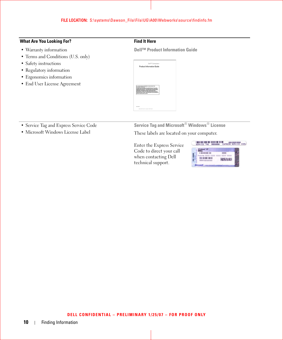 10 Finding InformationFILE LOCATION:  S:\systems\Dawson_Fila\Fila\UG\A00\Webworks\source\findinfo.fmDELL CONFIDENTIAL – PRELIMINARY 1/25/07 – FOR PROOF ONLY• Warranty information• Terms and Conditions (U.S. only)• Safety instructions• Regulatory information• Ergonomics information• End User License AgreementDell™ Product Information Guide• Service Tag and Express Service Code • Microsoft Windows License LabelService Tag and Microsoft® Windows® LicenseThese labels are located on your computer.Enter the Express Service Code to direct your call when contacting Dell technical support.What Are You Looking For? Find It Here