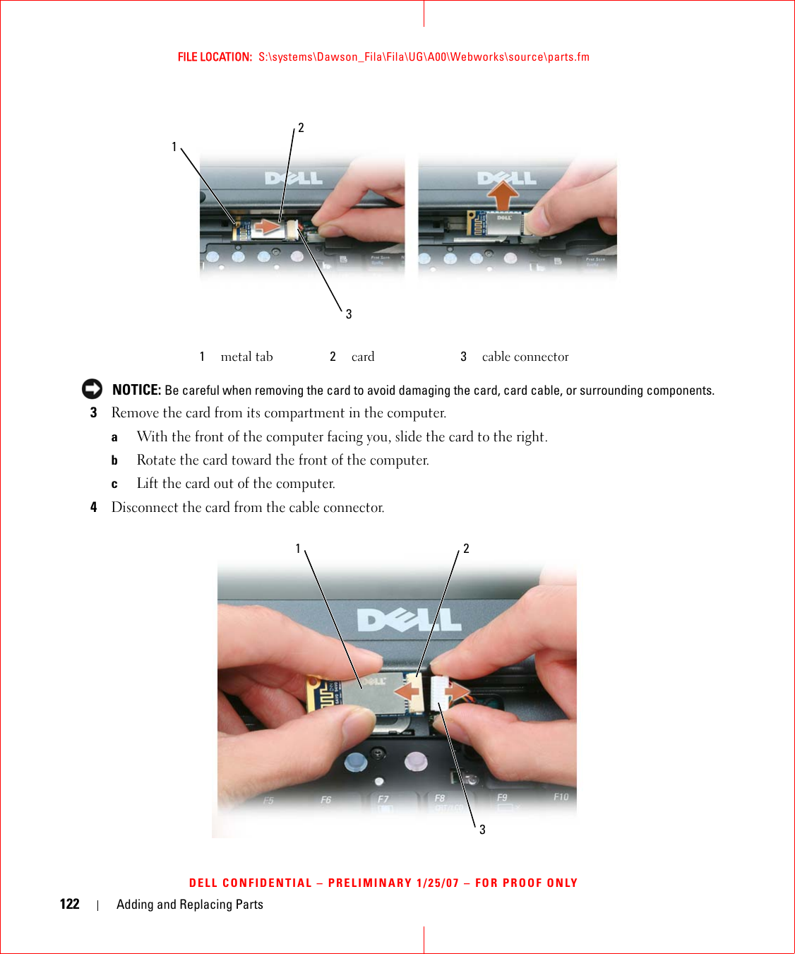 122 Adding and Replacing PartsFILE LOCATION:  S:\systems\Dawson_Fila\Fila\UG\A00\Webworks\source\parts.fmDELL CONFIDENTIAL – PRELIMINARY 1/25/07 – FOR PROOF ONLY NOTICE: Be careful when removing the card to avoid damaging the card, card cable, or surrounding components.3Remove the card from its compartment in the computer.aWith the front of the computer facing you, slide the card to the right.bRotate the card toward the front of the computer.cLift the card out of the computer.4Disconnect the card from the cable connector.1metal tab 2card 3cable connector321321