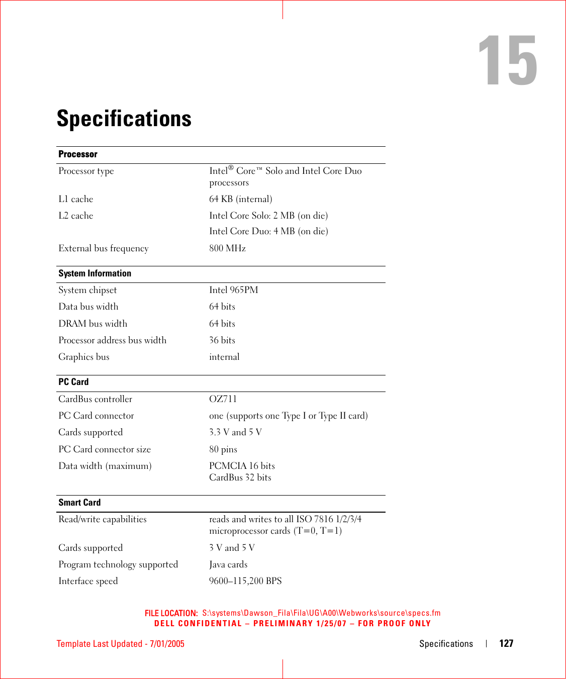 FILE LOCATION:  S:\systems\Dawson_Fila\Fila\UG\A00\Webworks\source\specs.fmDELL CONFIDENTIAL – PRELIMINARY 1/25/07 – FOR PROOF ONLYTemplate Last Updated - 7/01/2005 Specifications 12715SpecificationsProcessorProcessor type Intel® Core™ Solo and Intel Core Duo processorsL1 cache 64 KB (internal)L2 cache Intel Core Solo: 2 MB (on die)Intel Core Duo: 4 MB (on die)External bus frequency 800 MHzSystem InformationSystem chipset Intel 965PMData bus width 64 bitsDRAM bus width 64 bitsProcessor address bus width 36 bitsGraphics bus internalPC CardCardBus controller OZ711PC Card connector one (supports one Type I or Type II card)Cards supported 3.3 V and 5 VPC Card connector size 80 pinsData width (maximum) PCMCIA 16 bitsCardBus 32 bitsSmart CardRead/write capabilities reads and writes to all ISO 7816 1/2/3/4 microprocessor cards (T=0, T=1)Cards supported 3 V and 5 VProgram technology supported Java cardsInterface speed 9600–115,200 BPS