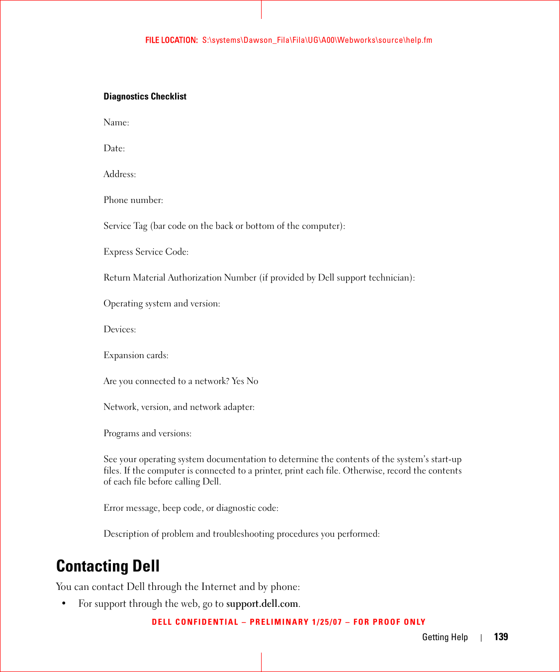 Getting Help 139FILE LOCATION:  S:\systems\Dawson_Fila\Fila\UG\A00\Webworks\source\help.fmDELL CONFIDENTIAL – PRELIMINARY 1/25/07 – FOR PROOF ONLYContacting DellYou can contact Dell through the Internet and by phone:• For support through the web, go to support.dell.com.Diagnostics ChecklistName:Date:Address:Phone number:Service Tag (bar code on the back or bottom of the computer):Express Service Code:Return Material Authorization Number (if provided by Dell support technician):Operating system and version:Devices:Expansion cards:Are you connected to a network? Yes NoNetwork, version, and network adapter:Programs and versions:See your operating system documentation to determine the contents of the system’s start-up files. If the computer is connected to a printer, print each file. Otherwise, record the contents of each file before calling Dell.Error message, beep code, or diagnostic code:Description of problem and troubleshooting procedures you performed: