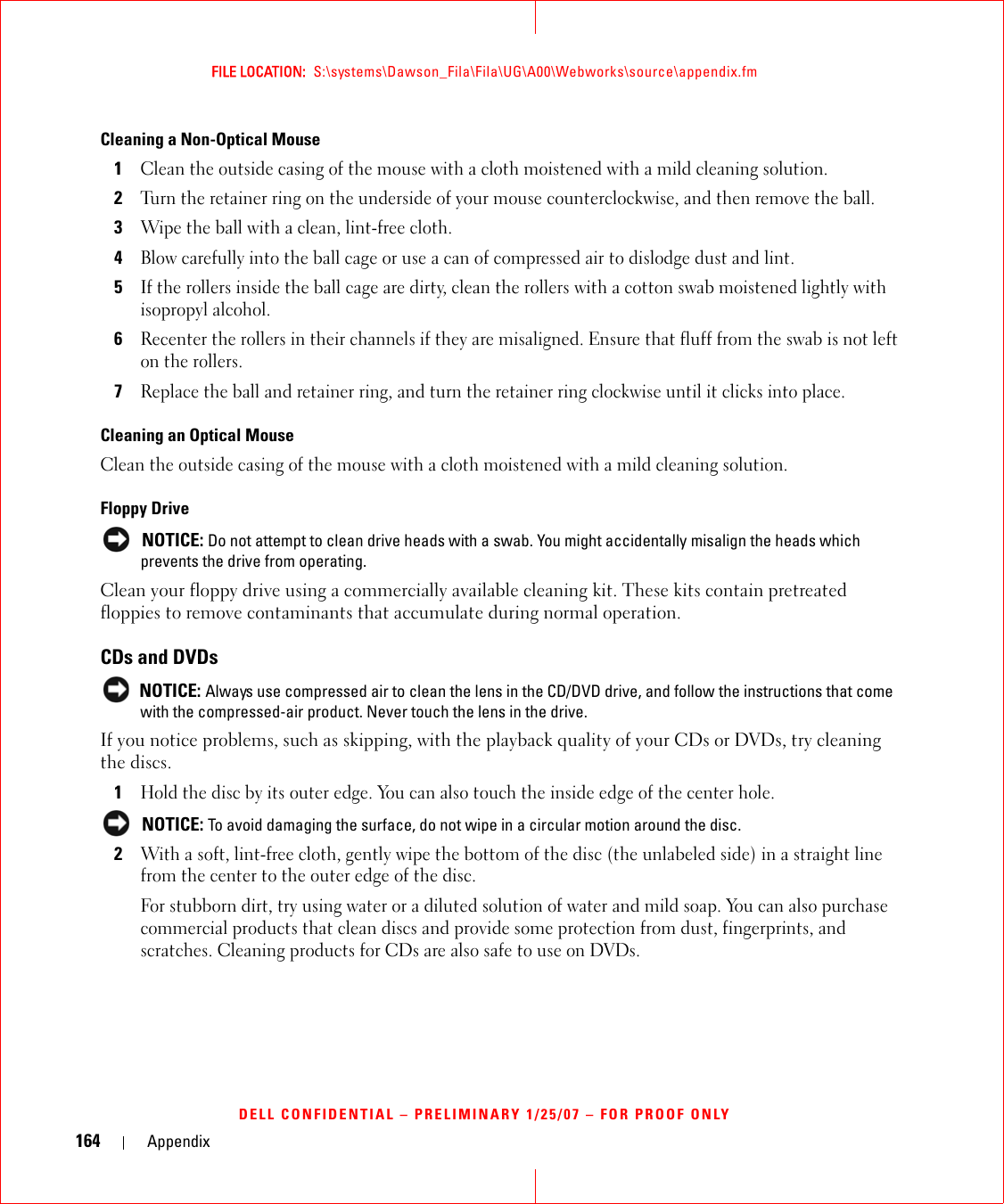 164 AppendixFILE LOCATION:  S:\systems\Dawson_Fila\Fila\UG\A00\Webworks\source\appendix.fmDELL CONFIDENTIAL – PRELIMINARY 1/25/07 – FOR PROOF ONLYCleaning a Non-Optical Mouse1Clean the outside casing of the mouse with a cloth moistened with a mild cleaning solution. 2Turn the retainer ring on the underside of your mouse counterclockwise, and then remove the ball.3Wipe the ball with a clean, lint-free cloth.4Blow carefully into the ball cage or use a can of compressed air to dislodge dust and lint.5If the rollers inside the ball cage are dirty, clean the rollers with a cotton swab moistened lightly with isopropyl alcohol.6Recenter the rollers in their channels if they are misaligned. Ensure that fluff from the swab is not left on the rollers.7Replace the ball and retainer ring, and turn the retainer ring clockwise until it clicks into place.Cleaning an Optical MouseClean the outside casing of the mouse with a cloth moistened with a mild cleaning solution. Floppy Drive NOTICE: Do not attempt to clean drive heads with a swab. You might accidentally misalign the heads which prevents the drive from operating.Clean your floppy drive using a commercially available cleaning kit. These kits contain pretreated floppies to remove contaminants that accumulate during normal operation.CDs and DVDs NOTICE: Always use compressed air to clean the lens in the CD/DVD drive, and follow the instructions that come with the compressed-air product. Never touch the lens in the drive.If you notice problems, such as skipping, with the playback quality of your CDs or DVDs, try cleaning the discs.1Hold the disc by its outer edge. You can also touch the inside edge of the center hole. NOTICE: To avoid damaging the surface, do not wipe in a circular motion around the disc.2With a soft, lint-free cloth, gently wipe the bottom of the disc (the unlabeled side) in a straight line from the center to the outer edge of the disc.For stubborn dirt, try using water or a diluted solution of water and mild soap. You can also purchase commercial products that clean discs and provide some protection from dust, fingerprints, and scratches. Cleaning products for CDs are also safe to use on DVDs.
