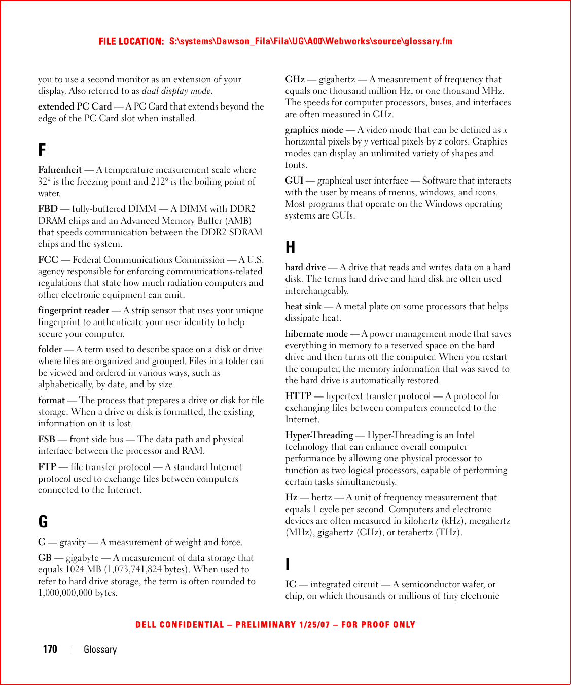 170 GlossaryFILE LOCATION:  S:\systems\Dawson_Fila\Fila\UG\A00\Webworks\source\glossary.fmDELL CONFIDENTIAL – PRELIMINARY 1/25/07 – FOR PROOF ONLYyou to use a second monitor as an extension of your display. Also referred to as dual display mode.extended PC Card — A PC Card that extends beyond the edge of the PC Card slot when installed.FFahrenheit — A temperature measurement scale where 32° is the freezing point and 212° is the boiling point of water.FBD — fully-buffered DIMM — A DIMM with DDR2 DRAM chips and an Advanced Memory Buffer (AMB) that speeds communication between the DDR2 SDRAM chips and the system.FCC — Federal Communications Commission — A U.S. agency responsible for enforcing communications-related regulations that state how much radiation computers and other electronic equipment can emit.fingerprint reader — A strip sensor that uses your unique fingerprint to authenticate your user identity to help secure your computer. folder — A term used to describe space on a disk or drive where files are organized and grouped. Files in a folder can be viewed and ordered in various ways, such as alphabetically, by date, and by size.format — The process that prepares a drive or disk for file storage. When a drive or disk is formatted, the existing information on it is lost.FSB — front side bus — The data path and physical interface between the processor and RAM.FTP — file transfer protocol — A standard Internet protocol used to exchange files between computers connected to the Internet.GG — gravity — A measurement of weight and force.GB — gigabyte — A measurement of data storage that equals 1024 MB (1,073,741,824 bytes). When used to refer to hard drive storage, the term is often rounded to 1,000,000,000 bytes.GHz — gigahertz — A measurement of frequency that equals one thousand million Hz, or one thousand MHz. The speeds for computer processors, buses, and interfaces are often measured in GHz.graphics mode — A video mode that can be defined as x horizontal pixels by y vertical pixels by z colors. Graphics modes can display an unlimited variety of shapes and fonts.GUI — graphical user interface — Software that interacts with the user by means of menus, windows, and icons. Most programs that operate on the Windows operating systems are GUIs.Hhard drive — A drive that reads and writes data on a hard disk. The terms hard drive and hard disk are often used interchangeably.heat sink — A metal plate on some processors that helps dissipate heat.hibernate mode — A power management mode that saves everything in memory to a reserved space on the hard drive and then turns off the computer. When you restart the computer, the memory information that was saved to the hard drive is automatically restored.HTTP — hypertext transfer protocol — A protocol for exchanging files between computers connected to the Internet. Hyper-Threading — Hyper-Threading is an Intel technology that can enhance overall computer performance by allowing one physical processor to function as two logical processors, capable of performing certain tasks simultaneously.Hz — hertz — A unit of frequency measurement that equals 1 cycle per second. Computers and electronic devices are often measured in kilohertz (kHz), megahertz (MHz), gigahertz (GHz), or terahertz (THz).IIC — integrated circuit — A semiconductor wafer, or chip, on which thousands or millions of tiny electronic 
