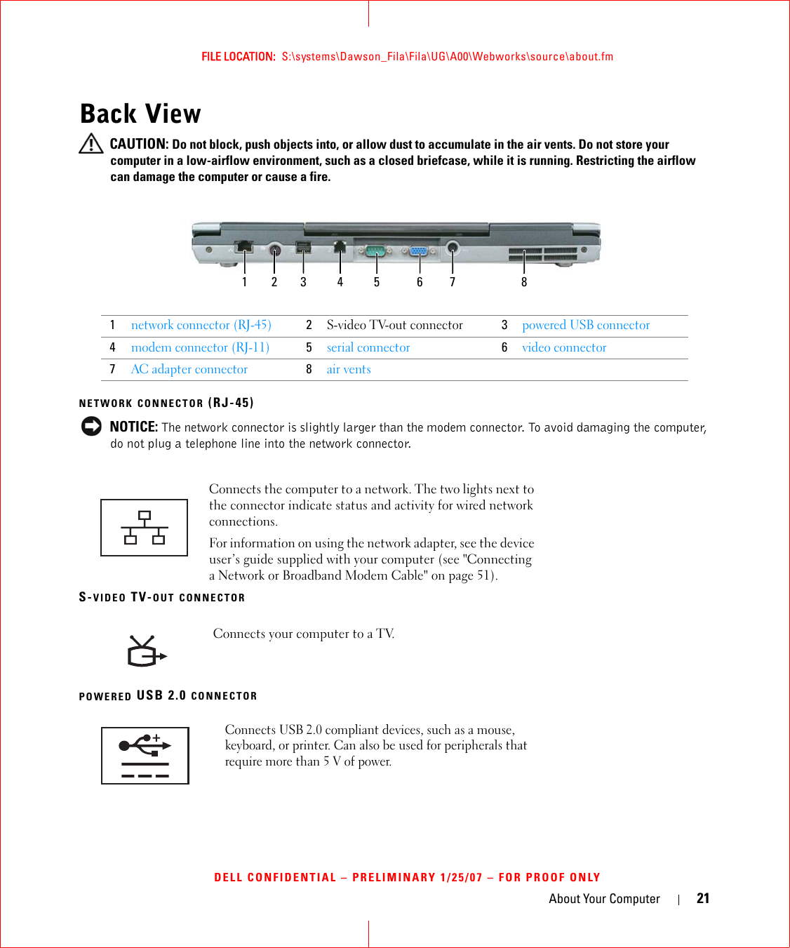 About Your Computer 21FILE LOCATION:  S:\systems\Dawson_Fila\Fila\UG\A00\Webworks\source\about.fmDELL CONFIDENTIAL – PRELIMINARY 1/25/07 – FOR PROOF ONLYBack View CAUTION: Do not block, push objects into, or allow dust to accumulate in the air vents. Do not store your computer in a low-airflow environment, such as a closed briefcase, while it is running. Restricting the airflow can damage the computer or cause a fire.NETWORK CONNECTOR (RJ-45) NOTICE: The network connector is slightly larger than the modem connector. To avoid damaging the computer, do not plug a telephone line into the network connector.S-VIDEO TV-OUT CONNECTORPOWERED USB 2.0 CONNECTOR1network connector (RJ-45)2S-video TV-out connector3powered USB connector4modem connector (RJ-11)5serial connector6video connector7AC adapter connector8air ventsConnects the computer to a network. The two lights next to the connector indicate status and activity for wired network connections.For information on using the network adapter, see the device user’s guide supplied with your computer (see &quot;Connecting a Network or Broadband Modem Cable&quot; on page 51).Connects your computer to a TV.Connects USB 2.0 compliant devices, such as a mouse, keyboard, or printer. Can also be used for peripherals that require more than 5 V of power.1 2 63 4 75 8