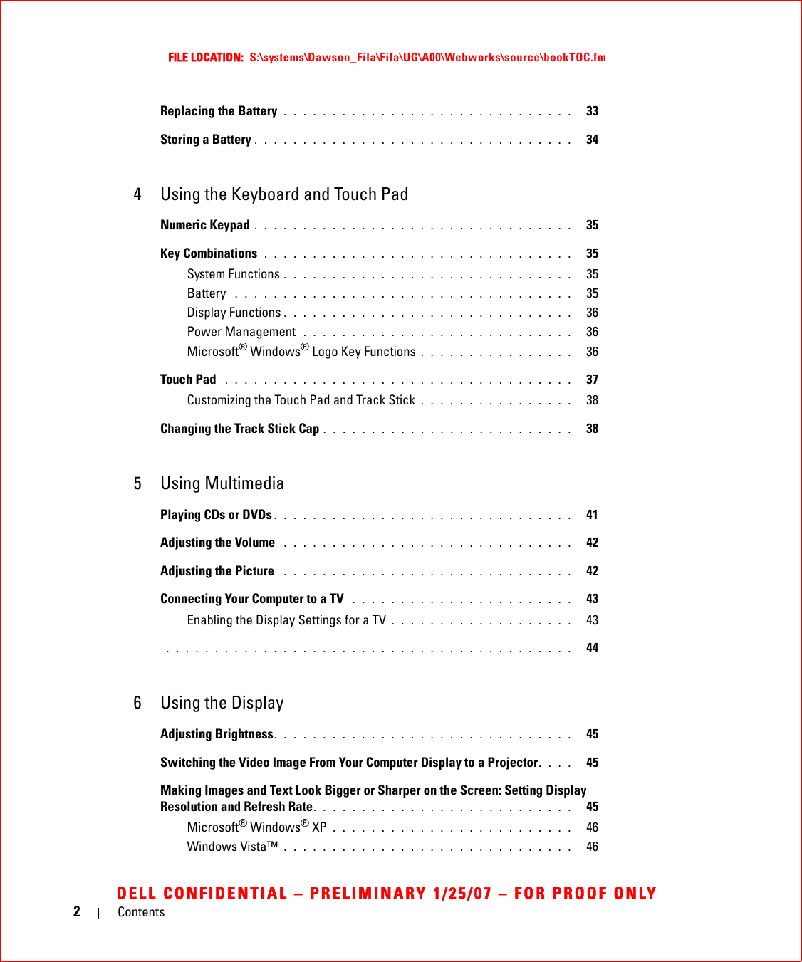 2ContentsFILE LOCATION:  S:\systems\Dawson_Fila\Fila\UG\A00\Webworks\source\bookTOC.fmDELL CONFIDENTIAL – PRELIMINARY 1/25/07 – FOR PROOF ONLYReplacing the Battery  . . . . . . . . . . . . . . . . . . . . . . . . . . . . . .   33Storing a Battery . . . . . . . . . . . . . . . . . . . . . . . . . . . . . . . . .   344 Using the Keyboard and Touch PadNumeric Keypad . . . . . . . . . . . . . . . . . . . . . . . . . . . . . . . . .   35Key Combinations  . . . . . . . . . . . . . . . . . . . . . . . . . . . . . . . .   35System Functions . . . . . . . . . . . . . . . . . . . . . . . . . . . . . .   35Battery  . . . . . . . . . . . . . . . . . . . . . . . . . . . . . . . . . . .   35Display Functions . . . . . . . . . . . . . . . . . . . . . . . . . . . . . .   36Power Management  . . . . . . . . . . . . . . . . . . . . . . . . . . . .   36Microsoft® Windows® Logo Key Functions . . . . . . . . . . . . . . . .   36Touch Pad  . . . . . . . . . . . . . . . . . . . . . . . . . . . . . . . . . . . .   37Customizing the Touch Pad and Track Stick . . . . . . . . . . . . . . . .   38Changing the Track Stick Cap . . . . . . . . . . . . . . . . . . . . . . . . . .   385 Using MultimediaPlaying CDs or DVDs . . . . . . . . . . . . . . . . . . . . . . . . . . . . . . .   41Adjusting the Volume  . . . . . . . . . . . . . . . . . . . . . . . . . . . . . .   42Adjusting the Picture  . . . . . . . . . . . . . . . . . . . . . . . . . . . . . .   42Connecting Your Computer to a TV  . . . . . . . . . . . . . . . . . . . . . . .   43Enabling the Display Settings for a TV . . . . . . . . . . . . . . . . . . .   43 . . . . . . . . . . . . . . . . . . . . . . . . . . . . . . . . . . . . . . . . . .   446 Using the DisplayAdjusting Brightness. . . . . . . . . . . . . . . . . . . . . . . . . . . . . . .   45Switching the Video Image From Your Computer Display to a Projector. . . .   45Making Images and Text Look Bigger or Sharper on the Screen: Setting Display Resolution and Refresh Rate. . . . . . . . . . . . . . . . . . . . . . . . . . .   45Microsoft® Windows® XP . . . . . . . . . . . . . . . . . . . . . . . . .   46Windows Vista™ . . . . . . . . . . . . . . . . . . . . . . . . . . . . . .   46