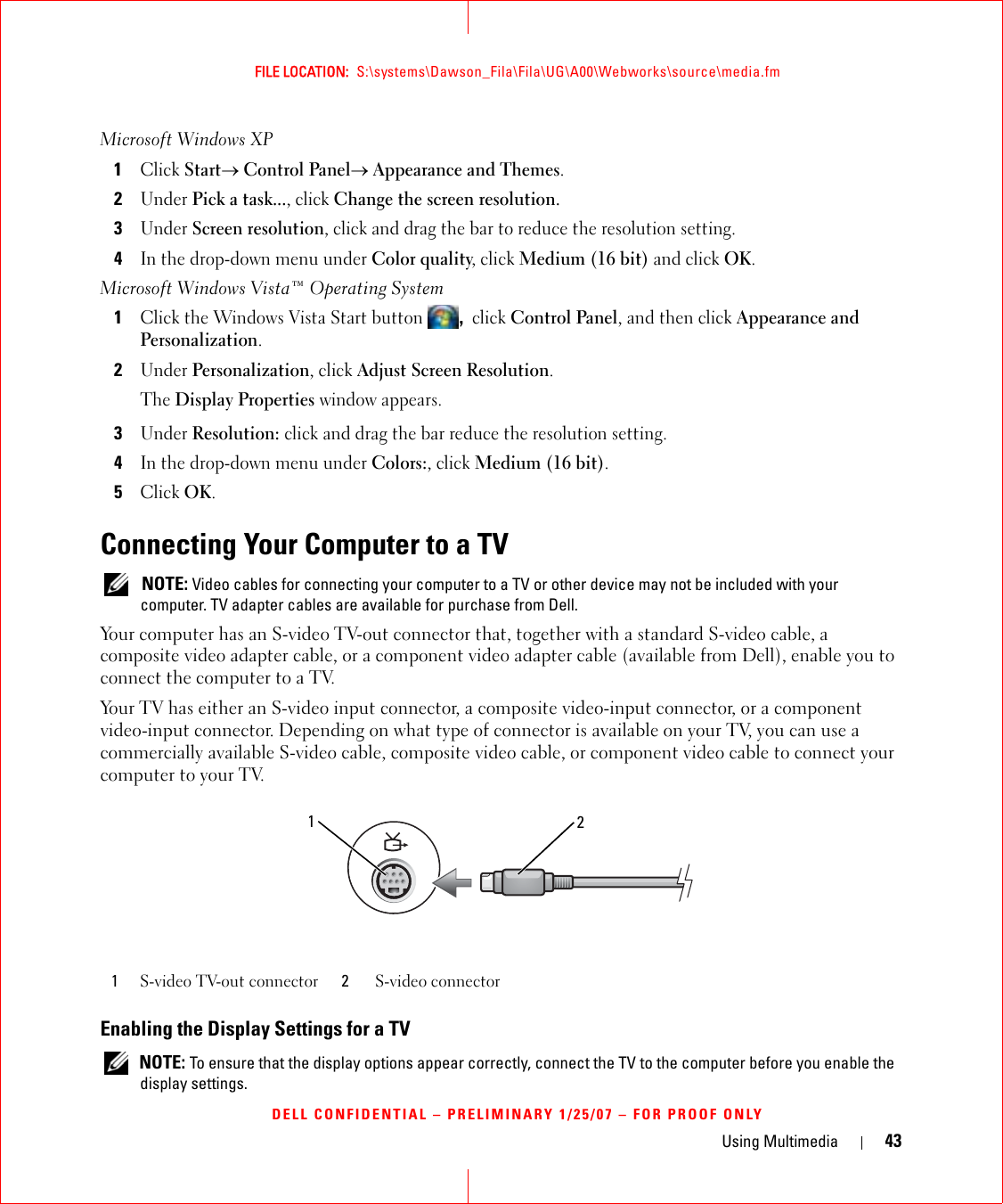 Using Multimedia 43FILE LOCATION:  S:\systems\Dawson_Fila\Fila\UG\A00\Webworks\source\media.fmDELL CONFIDENTIAL – PRELIMINARY 1/25/07 – FOR PROOF ONLYMicrosoft Windows XP 1Click Start→ Control Panel→ Appearance and Themes.2Under Pick a task..., click Change the screen resolution.3Under Screen resolution, click and drag the bar to reduce the resolution setting.4In the drop-down menu under Color quality, click Medium (16 bit) and click OK.Microsoft Windows Vista™ Operating System1Click the Windows Vista Start button , click Control Panel, and then click Appearance and Personalization.2Under Personalization, click Adjust Screen Resolution.The Display Properties window appears.3Under Resolution: click and drag the bar reduce the resolution setting.4In the drop-down menu under Colors:, click Medium (16 bit).5Click OK.Connecting Your Computer to a TV NOTE: Video cables for connecting your computer to a TV or other device may not be included with your computer. TV adapter cables are available for purchase from Dell.Your computer has an S-video TV-out connector that, together with a standard S-video cable, a composite video adapter cable, or a component video adapter cable (available from Dell), enable you to connect the computer to a TV.Your TV has either an S-video input connector, a composite video-input connector, or a component video-input connector. Depending on what type of connector is available on your TV, you can use a commercially available S-video cable, composite video cable, or component video cable to connect your computer to your TV. Enabling the Display Settings for a TV NOTE: To ensure that the display options appear correctly, connect the TV to the computer before you enable the display settings.1S-video TV-out connector 2S-video connector12