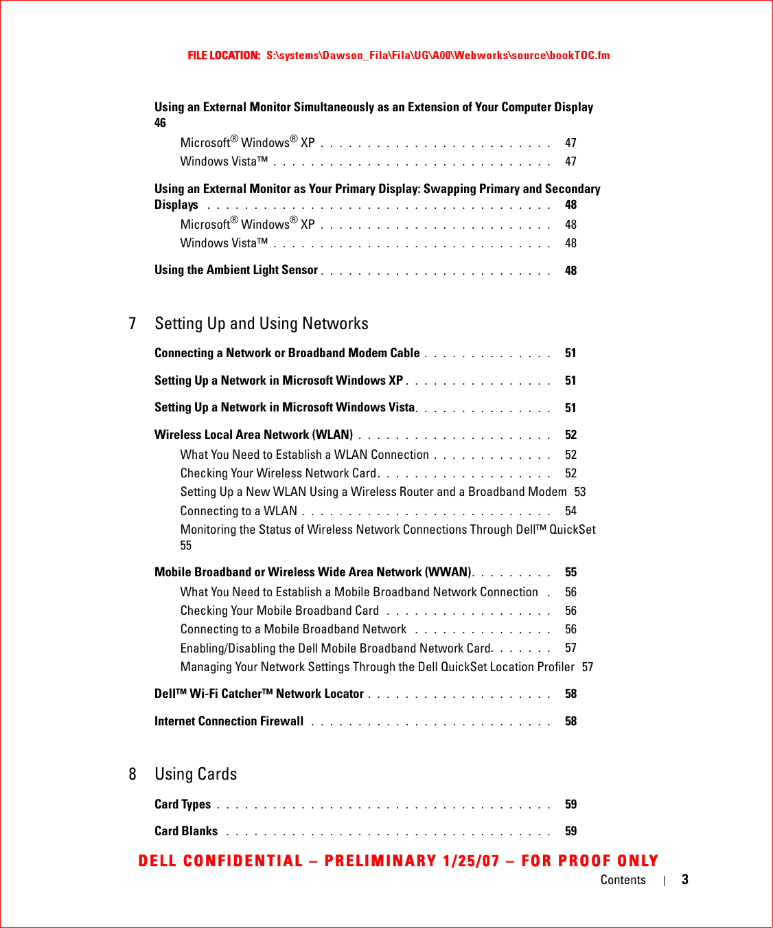 Contents 3FILE LOCATION:  S:\systems\Dawson_Fila\Fila\UG\A00\Webworks\source\bookTOC.fmDELL CONFIDENTIAL – PRELIMINARY 1/25/07 – FOR PROOF ONLYUsing an External Monitor Simultaneously as an Extension of Your Computer Display   46Microsoft® Windows® XP . . . . . . . . . . . . . . . . . . . . . . . . .   47Windows Vista™ . . . . . . . . . . . . . . . . . . . . . . . . . . . . . .   47Using an External Monitor as Your Primary Display: Swapping Primary and Secondary Displays  . . . . . . . . . . . . . . . . . . . . . . . . . . . . . . . . . . . . .   48Microsoft® Windows® XP . . . . . . . . . . . . . . . . . . . . . . . . .   48Windows Vista™ . . . . . . . . . . . . . . . . . . . . . . . . . . . . . .   48Using the Ambient Light Sensor . . . . . . . . . . . . . . . . . . . . . . . . .   487 Setting Up and Using NetworksConnecting a Network or Broadband Modem Cable . . . . . . . . . . . . . .   51Setting Up a Network in Microsoft Windows XP . . . . . . . . . . . . . . . .   51Setting Up a Network in Microsoft Windows Vista. . . . . . . . . . . . . . .   51Wireless Local Area Network (WLAN) . . . . . . . . . . . . . . . . . . . . .   52What You Need to Establish a WLAN Connection . . . . . . . . . . . . .   52Checking Your Wireless Network Card. . . . . . . . . . . . . . . . . . .   52Setting Up a New WLAN Using a Wireless Router and a Broadband Modem  53Connecting to a WLAN . . . . . . . . . . . . . . . . . . . . . . . . . . .   54Monitoring the Status of Wireless Network Connections Through Dell™ QuickSet  55Mobile Broadband or Wireless Wide Area Network (WWAN). . . . . . . . .   55What You Need to Establish a Mobile Broadband Network Connection  .   56Checking Your Mobile Broadband Card  . . . . . . . . . . . . . . . . . .   56Connecting to a Mobile Broadband Network  . . . . . . . . . . . . . . .   56Enabling/Disabling the Dell Mobile Broadband Network Card. . . . . . .   57Managing Your Network Settings Through the Dell QuickSet Location Profiler  57Dell™ Wi-Fi Catcher™ Network Locator . . . . . . . . . . . . . . . . . . . .   58Internet Connection Firewall  . . . . . . . . . . . . . . . . . . . . . . . . . .   588 Using CardsCard Types . . . . . . . . . . . . . . . . . . . . . . . . . . . . . . . . . . . .   59Card Blanks  . . . . . . . . . . . . . . . . . . . . . . . . . . . . . . . . . . .   59
