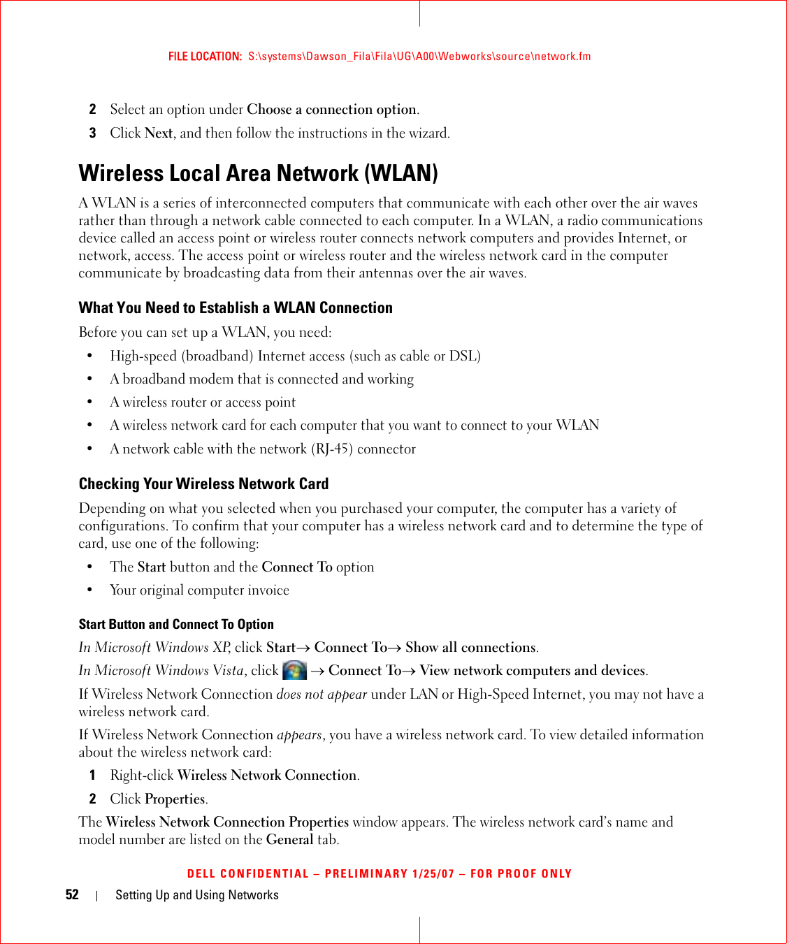 52 Setting Up and Using NetworksFILE LOCATION:  S:\systems\Dawson_Fila\Fila\UG\A00\Webworks\source\network.fmDELL CONFIDENTIAL – PRELIMINARY 1/25/07 – FOR PROOF ONLY2Select an option under Choose a connection option.3Click Next, and then follow the instructions in the wizard.Wireless Local Area Network (WLAN)A WLAN is a series of interconnected computers that communicate with each other over the air waves rather than through a network cable connected to each computer. In a WLAN, a radio communications device called an access point or wireless router connects network computers and provides Internet, or network, access. The access point or wireless router and the wireless network card in the computer communicate by broadcasting data from their antennas over the air waves.What You Need to Establish a WLAN ConnectionBefore you can set up a WLAN, you need:• High-speed (broadband) Internet access (such as cable or DSL)• A broadband modem that is connected and working• A wireless router or access point• A wireless network card for each computer that you want to connect to your WLAN• A network cable with the network (RJ-45) connector Checking Your Wireless Network CardDepending on what you selected when you purchased your computer, the computer has a variety of configurations. To confirm that your computer has a wireless network card and to determine the type of card, use one of the following:•The Start button and the Connect To option• Your original computer invoiceStart Button and Connect To OptionIn Microsoft Windows XP, click Start→ Connect To→ Show all connections.In Microsoft Windows Vista, click   → Connect To→ View network computers and devices.If Wireless Network Connection does not appear under LAN or High-Speed Internet, you may not have a wireless network card.If Wireless Network Connection appears, you have a wireless network card. To view detailed information about the wireless network card:1Right-click Wireless Network Connection.2Click Properties.The Wireless Network Connection Properties window appears. The wireless network card’s name and model number are listed on the General tab.