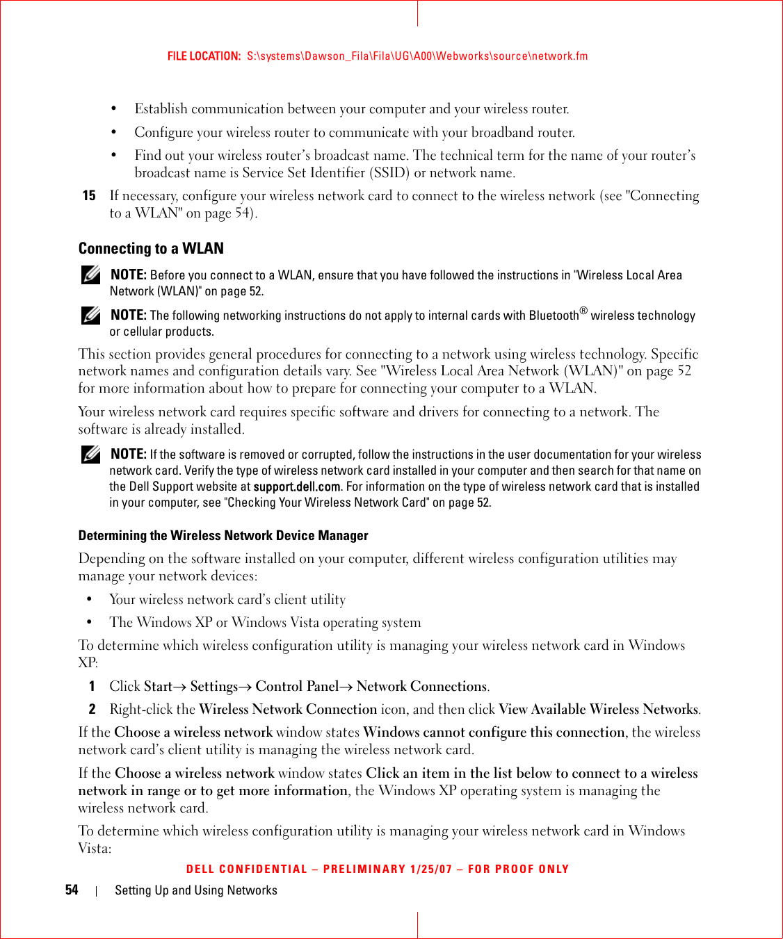 54 Setting Up and Using NetworksFILE LOCATION:  S:\systems\Dawson_Fila\Fila\UG\A00\Webworks\source\network.fmDELL CONFIDENTIAL – PRELIMINARY 1/25/07 – FOR PROOF ONLY• Establish communication between your computer and your wireless router.• Configure your wireless router to communicate with your broadband router.• Find out your wireless router’s broadcast name. The technical term for the name of your router’s broadcast name is Service Set Identifier (SSID) or network name.15If necessary, configure your wireless network card to connect to the wireless network (see &quot;Connecting to a WLAN&quot; on page 54).Connecting to a WLAN NOTE: Before you connect to a WLAN, ensure that you have followed the instructions in &quot;Wireless Local Area Network (WLAN)&quot; on page 52. NOTE: The following networking instructions do not apply to internal cards with Bluetooth® wireless technology or cellular products.This section provides general procedures for connecting to a network using wireless technology. Specific network names and configuration details vary. See &quot;Wireless Local Area Network (WLAN)&quot; on page 52 for more information about how to prepare for connecting your computer to a WLAN. Your wireless network card requires specific software and drivers for connecting to a network. The software is already installed.  NOTE: If the software is removed or corrupted, follow the instructions in the user documentation for your wireless network card. Verify the type of wireless network card installed in your computer and then search for that name on the Dell Support website at support.dell.com. For information on the type of wireless network card that is installed in your computer, see &quot;Checking Your Wireless Network Card&quot; on page 52.Determining the Wireless Network Device ManagerDepending on the software installed on your computer, different wireless configuration utilities may manage your network devices:• Your wireless network card’s client utility• The Windows XP or Windows Vista operating systemTo determine which wireless configuration utility is managing your wireless network card in Windows XP: 1Click Start→ Settings→ Control Panel→ Network Connections.2Right-click the Wireless Network Connection icon, and then click View Available Wireless Networks.If the Choose a wireless network window states Windows cannot configure this connection, the wireless network card’s client utility is managing the wireless network card.If the Choose a wireless network window states Click an item in the list below to connect to a wireless network in range or to get more information, the Windows XP operating system is managing the wireless network card.To determine which wireless configuration utility is managing your wireless network card in Windows Vista: 