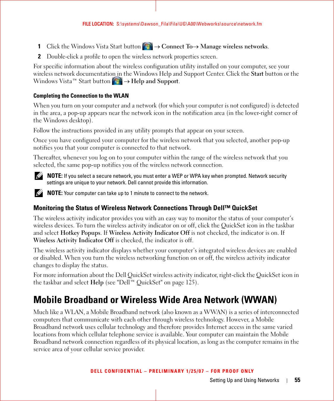 Setting Up and Using Networks 55FILE LOCATION:  S:\systems\Dawson_Fila\Fila\UG\A00\Webworks\source\network.fmDELL CONFIDENTIAL – PRELIMINARY 1/25/07 – FOR PROOF ONLY1Click the Windows Vista Start button  → Connect To→ Manage wireless networks.2Double-click a profile to open the wireless network properties screen.For specific information about the wireless configuration utility installed on your computer, see your wireless network documentation in the Windows Help and Support Center. Click the Start button or the Windows Vista™ Start button  → Help and Support.Completing the Connection to the WLANWhen you turn on your computer and a network (for which your computer is not configured) is detected in the area, a pop-up appears near the network icon in the notification area (in the lower-right corner of the Windows desktop). Follow the instructions provided in any utility prompts that appear on your screen.Once you have configured your computer for the wireless network that you selected, another pop-up notifies you that your computer is connected to that network. Thereafter, whenever you log on to your computer within the range of the wireless network that you selected, the same pop-up notifies you of the wireless network connection.  NOTE: If you select a secure network, you must enter a WEP or WPA key when prompted. Network security settings are unique to your network. Dell cannot provide this information.  NOTE: Your computer can take up to 1 minute to connect to the network. Monitoring the Status of Wireless Network Connections Through Dell™ QuickSetThe wireless activity indicator provides you with an easy way to monitor the status of your computer’s wireless devices. To turn the wireless activity indicator on or off, click the QuickSet icon in the taskbar and select Hotkey Popups. If Wireless Activity Indicator Off is not checked, the indicator is on. If Wireless Activity Indicator Off is checked, the indicator is off.The wireless activity indicator displays whether your computer’s integrated wireless devices are enabled or disabled. When you turn the wireless networking function on or off, the wireless activity indicator changes to display the status. For more information about the Dell QuickSet wireless activity indicator, right-click the QuickSet icon in the taskbar and select Help (see &quot;Dell™ QuickSet&quot; on page 125).Mobile Broadband or Wireless Wide Area Network (WWAN)Much like a WLAN, a Mobile Broadband network (also known as a WWAN) is a series of interconnected computers that communicate with each other through wireless technology. However, a Mobile Broadband network uses cellular technology and therefore provides Internet access in the same varied locations from which cellular telephone service is available. Your computer can maintain the Mobile Broadband network connection regardless of its physical location, as long as the computer remains in the service area of your cellular service provider.