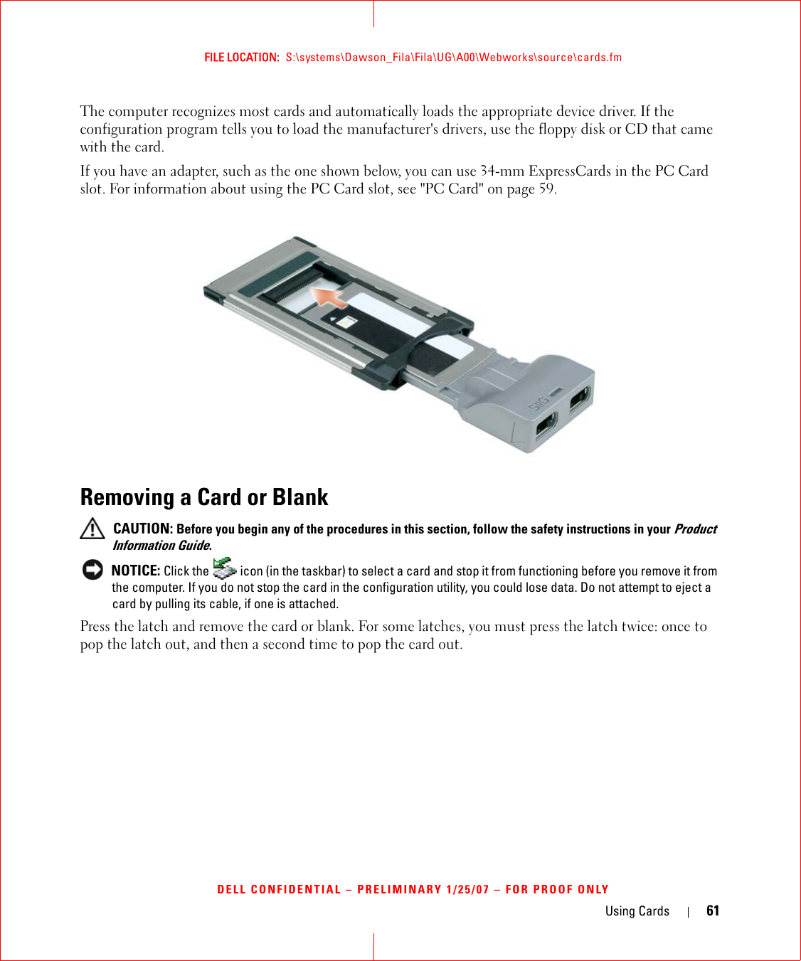 Using Cards 61FILE LOCATION:  S:\systems\Dawson_Fila\Fila\UG\A00\Webworks\source\cards.fmDELL CONFIDENTIAL – PRELIMINARY 1/25/07 – FOR PROOF ONLYThe computer recognizes most cards and automatically loads the appropriate device driver. If the configuration program tells you to load the manufacturer&apos;s drivers, use the floppy disk or CD that came with the card.If you have an adapter, such as the one shown below, you can use 34-mm ExpressCards in the PC Card slot. For information about using the PC Card slot, see &quot;PC Card&quot; on page 59.Removing a Card or Blank CAUTION: Before you begin any of the procedures in this section, follow the safety instructions in your Product Information Guide. NOTICE: Click the   icon (in the taskbar) to select a card and stop it from functioning before you remove it from the computer. If you do not stop the card in the configuration utility, you could lose data. Do not attempt to eject a card by pulling its cable, if one is attached.Press the latch and remove the card or blank. For some latches, you must press the latch twice: once to pop the latch out, and then a second time to pop the card out.