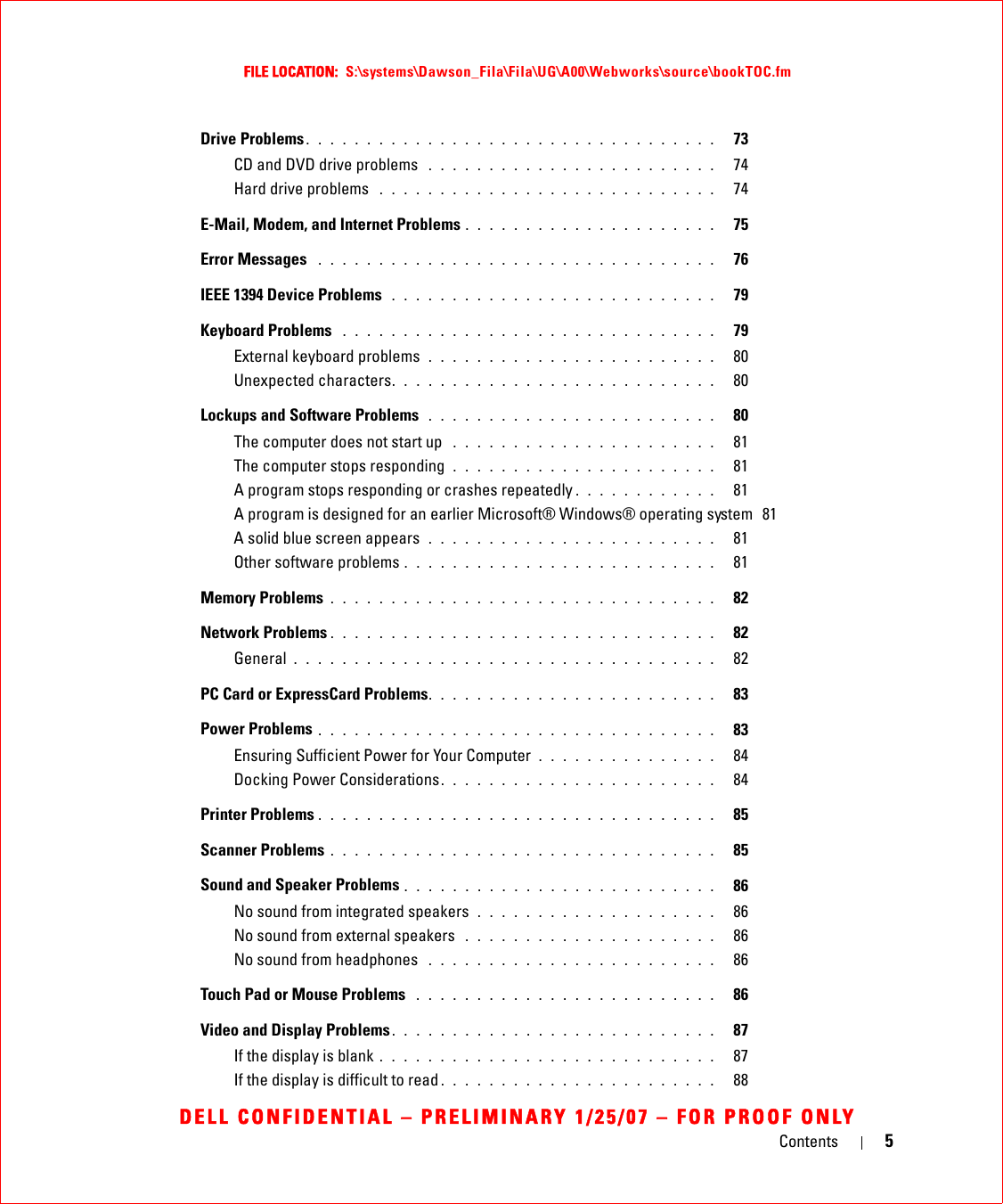 Contents 5FILE LOCATION:  S:\systems\Dawson_Fila\Fila\UG\A00\Webworks\source\bookTOC.fmDELL CONFIDENTIAL – PRELIMINARY 1/25/07 – FOR PROOF ONLYDrive Problems . . . . . . . . . . . . . . . . . . . . . . . . . . . . . . . . . .   73CD and DVD drive problems  . . . . . . . . . . . . . . . . . . . . . . . .   74Hard drive problems  . . . . . . . . . . . . . . . . . . . . . . . . . . . .   74E-Mail, Modem, and Internet Problems . . . . . . . . . . . . . . . . . . . . .   75Error Messages  . . . . . . . . . . . . . . . . . . . . . . . . . . . . . . . . .   76IEEE 1394 Device Problems  . . . . . . . . . . . . . . . . . . . . . . . . . . .   79Keyboard Problems  . . . . . . . . . . . . . . . . . . . . . . . . . . . . . . .   79External keyboard problems  . . . . . . . . . . . . . . . . . . . . . . . .   80Unexpected characters. . . . . . . . . . . . . . . . . . . . . . . . . . .   80Lockups and Software Problems  . . . . . . . . . . . . . . . . . . . . . . . .   80The computer does not start up  . . . . . . . . . . . . . . . . . . . . . .   81The computer stops responding  . . . . . . . . . . . . . . . . . . . . . .   81A program stops responding or crashes repeatedly . . . . . . . . . . . .   81A program is designed for an earlier Microsoft® Windows® operating system  81A solid blue screen appears  . . . . . . . . . . . . . . . . . . . . . . . .   81Other software problems . . . . . . . . . . . . . . . . . . . . . . . . . .   81Memory Problems . . . . . . . . . . . . . . . . . . . . . . . . . . . . . . . .   82Network Problems . . . . . . . . . . . . . . . . . . . . . . . . . . . . . . . .   82General . . . . . . . . . . . . . . . . . . . . . . . . . . . . . . . . . . .   82PC Card or ExpressCard Problems. . . . . . . . . . . . . . . . . . . . . . . .   83Power Problems . . . . . . . . . . . . . . . . . . . . . . . . . . . . . . . . .   83Ensuring Sufficient Power for Your Computer  . . . . . . . . . . . . . . .   84Docking Power Considerations. . . . . . . . . . . . . . . . . . . . . . .   84Printer Problems . . . . . . . . . . . . . . . . . . . . . . . . . . . . . . . . .   85Scanner Problems . . . . . . . . . . . . . . . . . . . . . . . . . . . . . . . .   85Sound and Speaker Problems . . . . . . . . . . . . . . . . . . . . . . . . . .   86No sound from integrated speakers  . . . . . . . . . . . . . . . . . . . .   86No sound from external speakers  . . . . . . . . . . . . . . . . . . . . .   86No sound from headphones  . . . . . . . . . . . . . . . . . . . . . . . .   86Touch Pad or Mouse Problems  . . . . . . . . . . . . . . . . . . . . . . . . .   86Video and Display Problems. . . . . . . . . . . . . . . . . . . . . . . . . . .   87If the display is blank . . . . . . . . . . . . . . . . . . . . . . . . . . . .   87If the display is difficult to read . . . . . . . . . . . . . . . . . . . . . . .   88