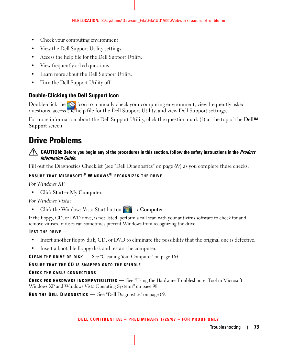 Troubleshooting 73FILE LOCATION:  S:\systems\Dawson_Fila\Fila\UG\A00\Webworks\source\trouble.fmDELL CONFIDENTIAL – PRELIMINARY 1/25/07 – FOR PROOF ONLY• Check your computing environment. • View the Dell Support Utility settings.• Access the help file for the Dell Support Utility.• View frequently asked questions.• Learn more about the Dell Support Utility.• Turn the Dell Support Utility off.Double-Clicking the Dell Support IconDouble-click the   icon to manually check your computing environment, view frequently asked questions, access the help file for the Dell Support Utility, and view Dell Support settings.For more information about the Dell Support Utility, click the question mark (?) at the top of the Dell™ Support screen.Drive Problems CAUTION: Before you begin any of the procedures in this section, follow the safety instructions in the Product Information Guide.Fill out the Diagnostics Checklist (see &quot;Dell Diagnostics&quot; on page 69) as you complete these checks.ENSURE THAT MICROSOFT® WINDOWS® RECOGNIZES THE DRIVE —For Windows XP:•Click Start→ My Computer.For Windows Vista:• Click the Windows Vista Start button  → Computer.If the floppy, CD, or DVD drive, is not listed, perform a full scan with your antivirus software to check for and remove viruses. Viruses can sometimes prevent Windows from recognizing the drive.TEST THE DRIVE —• Insert another floppy disk, CD, or DVD to eliminate the possibility that the original one is defective.• Insert a bootable floppy disk and restart the computer.CLEAN THE DRIVE OR DISK —See &quot;Cleaning Your Computer&quot; on page 163. ENSURE THAT THE CD IS SNAPPED ONTO THE SPINDLECHECK THE CABLE CONNECTIONSCHECK FOR HARDWARE INCOMPATIBILITIES —See &quot;Using the Hardware Troubleshooter Tool in Microsoft Windows XP and Windows Vista Operating Systems&quot; on page 98.RUN THE DELL DIAGNOSTICS —See &quot;Dell Diagnostics&quot; on page 69.