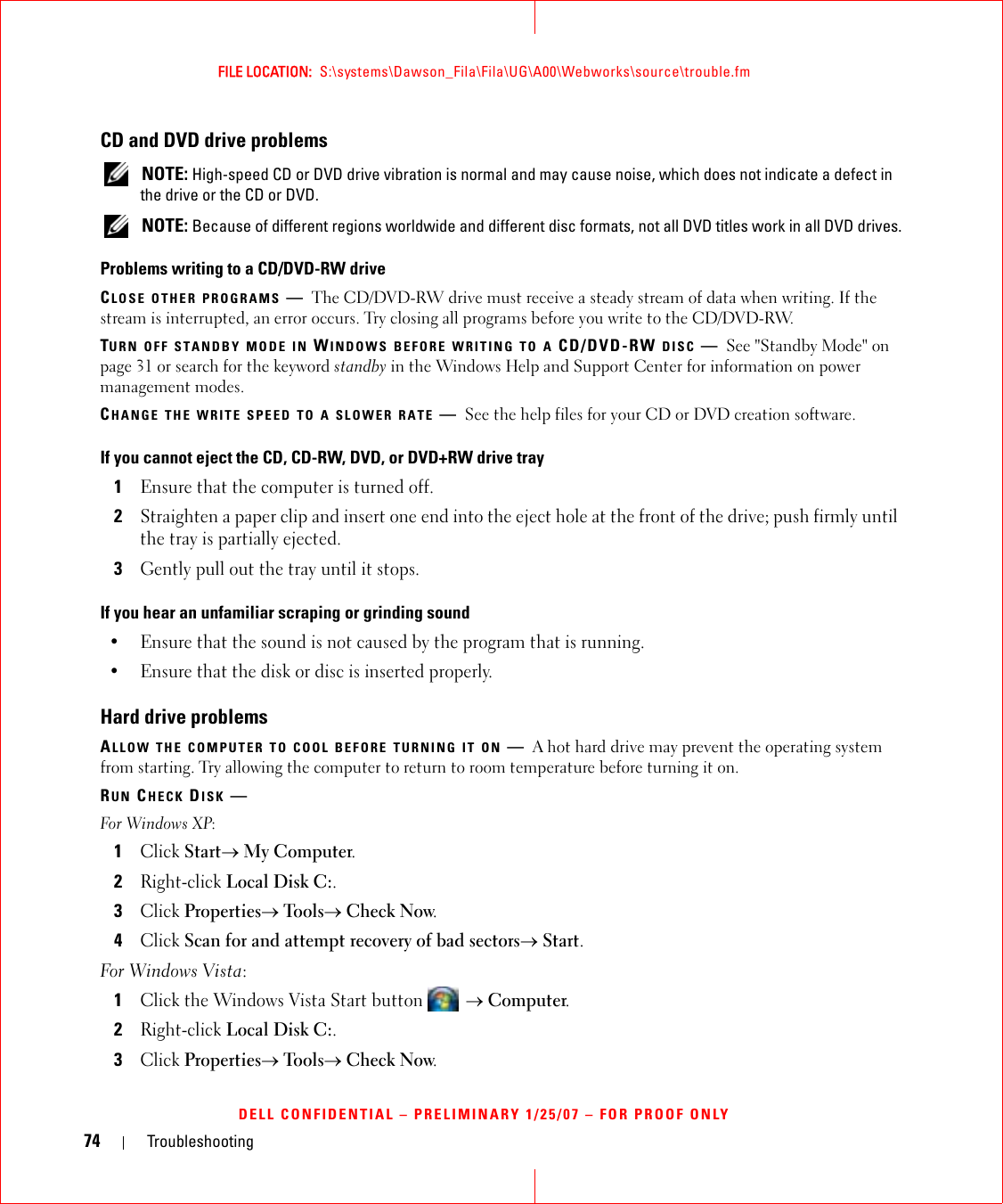 74 TroubleshootingFILE LOCATION:  S:\systems\Dawson_Fila\Fila\UG\A00\Webworks\source\trouble.fmDELL CONFIDENTIAL – PRELIMINARY 1/25/07 – FOR PROOF ONLYCD and DVD drive problems NOTE: High-speed CD or DVD drive vibration is normal and may cause noise, which does not indicate a defect in the drive or the CD or DVD. NOTE: Because of different regions worldwide and different disc formats, not all DVD titles work in all DVD drives.Problems writing to a CD/DVD-RW driveCLOSE OTHER PROGRAMS —The CD/DVD-RW drive must receive a steady stream of data when writing. If the stream is interrupted, an error occurs. Try closing all programs before you write to the CD/DVD-RW.TURN OFF STANDBY MODE IN WINDOWS BEFORE WRITING TO A CD/DVD-RW DISC —See &quot;Standby Mode&quot; on page 31 or search for the keyword standby in the Windows Help and Support Center for information on power management modes. CHANGE THE WRITE SPEED TO A SLOWER RATE —See the help files for your CD or DVD creation software.If you cannot eject the CD, CD-RW, DVD, or DVD+RW drive tray1Ensure that the computer is turned off.2Straighten a paper clip and insert one end into the eject hole at the front of the drive; push firmly until the tray is partially ejected.3Gently pull out the tray until it stops.If you hear an unfamiliar scraping or grinding sound• Ensure that the sound is not caused by the program that is running.• Ensure that the disk or disc is inserted properly.Hard drive problemsALLOW THE COMPUTER TO COOL BEFORE TURNING IT ON —A hot hard drive may prevent the operating system from starting. Try allowing the computer to return to room temperature before turning it on.RUN CHECK DISK —For Windows XP:1Click Start→ My Computer. 2Right-click Local Disk C:.3Click Properties→ Tools→ Check Now.4Click Scan for and attempt recovery of bad sectors→ Start.For Windows Vista: 1Click the Windows Vista Start button  → Computer.2Right-click Local Disk C:.3Click Properties→ Tools→ Check Now.