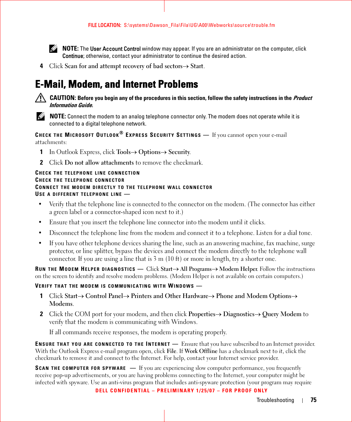 Troubleshooting 75FILE LOCATION:  S:\systems\Dawson_Fila\Fila\UG\A00\Webworks\source\trouble.fmDELL CONFIDENTIAL – PRELIMINARY 1/25/07 – FOR PROOF ONLY NOTE: The User Account Control window may appear. If you are an administrator on the computer, click Continue; otherwise, contact your administrator to continue the desired action.4Click Scan for and attempt recovery of bad sectors→ Start.E-Mail, Modem, and Internet Problems  CAUTION: Before you begin any of the procedures in this section, follow the safety instructions in the Product Information Guide. NOTE: Connect the modem to an analog telephone connector only. The modem does not operate while it is connected to a digital telephone network.CHECK THE MICROSOFT OUTLOOK® EXPRESS SECURITY SETTINGS —If you cannot open your e-mail attachments:1In Outlook Express, click Tools→ Options→ Security.2Click Do not allow attachments to remove the checkmark.CHECK THE TELEPHONE LINE CONNECTIONCHECK THE TELEPHONE CONNECTORCONNECT THE MODEM DIRECTLY TO THE TELEPHONE WALL CONNECTORUSE A DIFFERENT TELEPHONE LINE —• Verify that the telephone line is connected to the connector on the modem. (The connector has either a green label or a connector-shaped icon next to it.) • Ensure that you insert the telephone line connector into the modem until it clicks. • Disconnect the telephone line from the modem and connect it to a telephone. Listen for a dial tone. • If you have other telephone devices sharing the line, such as an answering machine, fax machine, surge protector, or line splitter, bypass the devices and connect the modem directly to the telephone wall connector. If you are using a line that is 3 m (10 ft) or more in length, try a shorter one.RUN THE MODEM HELPER DIAGNOSTICS —Click Start→ All Programs→ Modem Helper. Follow the instructions on the screen to identify and resolve modem problems. (Modem Helper is not available on certain computers.)VERIFY THAT THE MODEM IS COMMUNICATING WITH WINDOWS —1Click Start→ Control Panel→ Printers and Other Hardware→ Phone and Modem Options→ Modems.2Click the COM port for your modem, and then click Properties→ Diagnostics→ Query Modem to verify that the modem is communicating with Windows.If all commands receive responses, the modem is operating properly.ENSURE THAT YOU ARE CONNECTED TO THE INTERNET —Ensure that you have subscribed to an Internet provider. With the Outlook Express e-mail program open, click File. If Work Offline has a checkmark next to it, click the checkmark to remove it and connect to the Internet. For help, contact your Internet service provider.SCAN THE COMPUTER FOR SPYWARE —If you are experiencing slow computer performance, you frequently receive pop-up advertisements, or you are having problems connecting to the Internet, your computer might be infected with spyware. Use an anti-virus program that includes anti-spyware protection (your program may require 