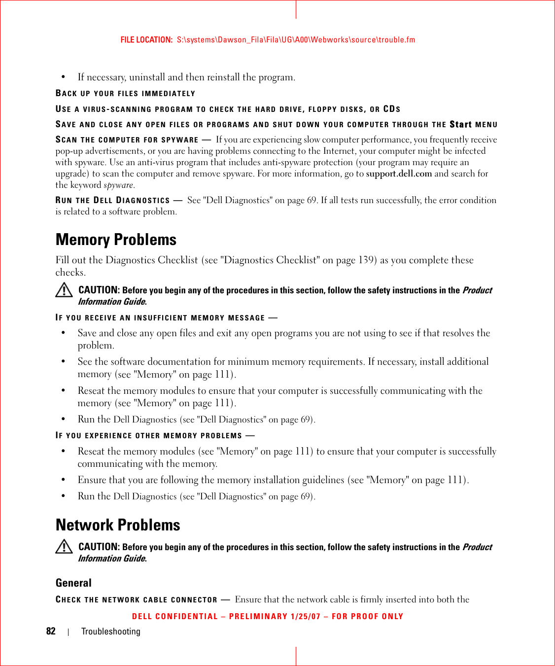 82 TroubleshootingFILE LOCATION:  S:\systems\Dawson_Fila\Fila\UG\A00\Webworks\source\trouble.fmDELL CONFIDENTIAL – PRELIMINARY 1/25/07 – FOR PROOF ONLY• If necessary, uninstall and then reinstall the program.BACK UP YOUR FILES IMMEDIATELYUSE A VIRUS-SCANNING PROGRAM TO CHECK THE HARD DRIVE, FLOPPY DISKS, OR CDSSAVE AND CLOSE ANY OPEN FILES OR PROGRAMS AND SHUT DOWN YOUR COMPUTER THROUGH THE Start MENUSCAN THE COMPUTER FOR SPYWARE —If you are experiencing slow computer performance, you frequently receive pop-up advertisements, or you are having problems connecting to the Internet, your computer might be infected with spyware. Use an anti-virus program that includes anti-spyware protection (your program may require an upgrade) to scan the computer and remove spyware. For more information, go to support.dell.com and search for the keyword spyware.RUN THE DELL DIAGNOSTICS —See &quot;Dell Diagnostics&quot; on page 69. If all tests run successfully, the error condition is related to a software problem.Memory ProblemsFill out the Diagnostics Checklist (see &quot;Diagnostics Checklist&quot; on page 139) as you complete these checks. CAUTION: Before you begin any of the procedures in this section, follow the safety instructions in the Product Information Guide.IF YOU RECEIVE AN INSUFFICIENT MEMORY MESSAGE —• Save and close any open files and exit any open programs you are not using to see if that resolves the problem.• See the software documentation for minimum memory requirements. If necessary, install additional memory (see &quot;Memory&quot; on page 111).• Reseat the memory modules to ensure that your computer is successfully communicating with the memory (see &quot;Memory&quot; on page 111).• Run the Dell Diagnostics (see &quot;Dell Diagnostics&quot; on page 69).IF YOU EXPERIENCE OTHER MEMORY PROBLEMS —• Reseat the memory modules (see &quot;Memory&quot; on page 111) to ensure that your computer is successfully communicating with the memory.• Ensure that you are following the memory installation guidelines (see &quot;Memory&quot; on page 111).• Run the Dell Diagnostics (see &quot;Dell Diagnostics&quot; on page 69).Network Problems CAUTION: Before you begin any of the procedures in this section, follow the safety instructions in the Product Information Guide.GeneralCHECK THE NETWORK CABLE CONNECTOR —Ensure that the network cable is firmly inserted into both the 