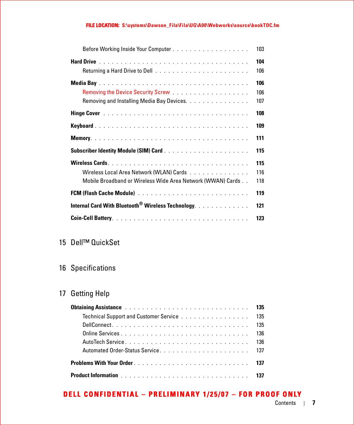 Contents 7FILE LOCATION:  S:\systems\Dawson_Fila\Fila\UG\A00\Webworks\source\bookTOC.fmDELL CONFIDENTIAL – PRELIMINARY 1/25/07 – FOR PROOF ONLYBefore Working Inside Your Computer . . . . . . . . . . . . . . . . . .   103Hard Drive  . . . . . . . . . . . . . . . . . . . . . . . . . . . . . . . . . . .   104Returning a Hard Drive to Dell  . . . . . . . . . . . . . . . . . . . . . .   106Media Bay . . . . . . . . . . . . . . . . . . . . . . . . . . . . . . . . . . .   106Removing the Device Security Screw  . . . . . . . . . . . . . . . . . .   106Removing and Installing Media Bay Devices. . . . . . . . . . . . . . .   107Hinge Cover  . . . . . . . . . . . . . . . . . . . . . . . . . . . . . . . . . .   108Keyboard . . . . . . . . . . . . . . . . . . . . . . . . . . . . . . . . . . . .   109Memory. . . . . . . . . . . . . . . . . . . . . . . . . . . . . . . . . . . . .   111Subscriber Identity Module (SIM) Card . . . . . . . . . . . . . . . . . . . .   115Wireless Cards. . . . . . . . . . . . . . . . . . . . . . . . . . . . . . . . .   115Wireless Local Area Network (WLAN) Cards  . . . . . . . . . . . . . .   116Mobile Broadband or Wireless Wide Area Network (WWAN) Cards . .   118FCM (Flash Cache Module)  . . . . . . . . . . . . . . . . . . . . . . . . . .   119Internal Card With Bluetooth® Wireless Technology. . . . . . . . . . . . .   121Coin-Cell Battery . . . . . . . . . . . . . . . . . . . . . . . . . . . . . . . .   12315 Dell™ QuickSet 16 Specifications17 Getting HelpObtaining Assistance  . . . . . . . . . . . . . . . . . . . . . . . . . . . . .   135Technical Support and Customer Service  . . . . . . . . . . . . . . . .   135DellConnect . . . . . . . . . . . . . . . . . . . . . . . . . . . . . . . .   135Online Services . . . . . . . . . . . . . . . . . . . . . . . . . . . . . .   136AutoTech Service . . . . . . . . . . . . . . . . . . . . . . . . . . . . .   136Automated Order-Status Service . . . . . . . . . . . . . . . . . . . . .   137Problems With Your Order . . . . . . . . . . . . . . . . . . . . . . . . . . .   137Product Information  . . . . . . . . . . . . . . . . . . . . . . . . . . . . . .   137