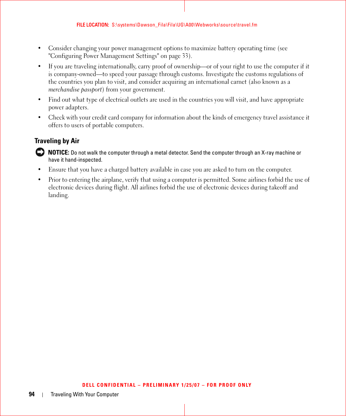 94 Traveling With Your ComputerFILE LOCATION:  S:\systems\Dawson_Fila\Fila\UG\A00\Webworks\source\travel.fmDELL CONFIDENTIAL – PRELIMINARY 1/25/07 – FOR PROOF ONLY• Consider changing your power management options to maximize battery operating time (see &quot;Configuring Power Management Settings&quot; on page 33).• If you are traveling internationally, carry proof of ownership—or of your right to use the computer if it is company-owned—to speed your passage through customs. Investigate the customs regulations of the countries you plan to visit, and consider acquiring an international carnet (also known as a merchandise passport) from your government.• Find out what type of electrical outlets are used in the countries you will visit, and have appropriate power adapters.• Check with your credit card company for information about the kinds of emergency travel assistance it offers to users of portable computers.Traveling by Air NOTICE: Do not walk the computer through a metal detector. Send the computer through an X-ray machine or have it hand-inspected.• Ensure that you have a charged battery available in case you are asked to turn on the computer.• Prior to entering the airplane, verify that using a computer is permitted. Some airlines forbid the use of electronic devices during flight. All airlines forbid the use of electronic devices during takeoff and landing.