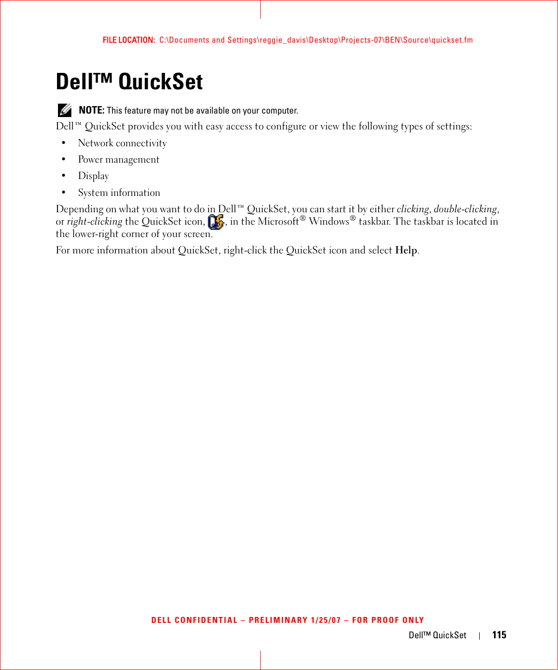 Dell™ QuickSet 115FILE LOCATION:  C:\Documents and Settings\reggie_davis\Desktop\Projects-07\BEN\Source\quickset.fmDELL CONFIDENTIAL – PRELIMINARY 1/25/07 – FOR PROOF ONLYDell™ QuickSet NOTE: This feature may not be available on your computer.Dell™ QuickSet provides you with easy access to configure or view the following types of settings:• Network connectivity• Power management•Display• System informationDepending on what you want to do in Dell™ QuickSet, you can start it by either clicking, double-clicking, or right-clicking the QuickSet icon,  , in the Microsoft® Windows® taskbar. The taskbar is located in the lower-right corner of your screen.For more information about QuickSet, right-click the QuickSet icon and select Help.