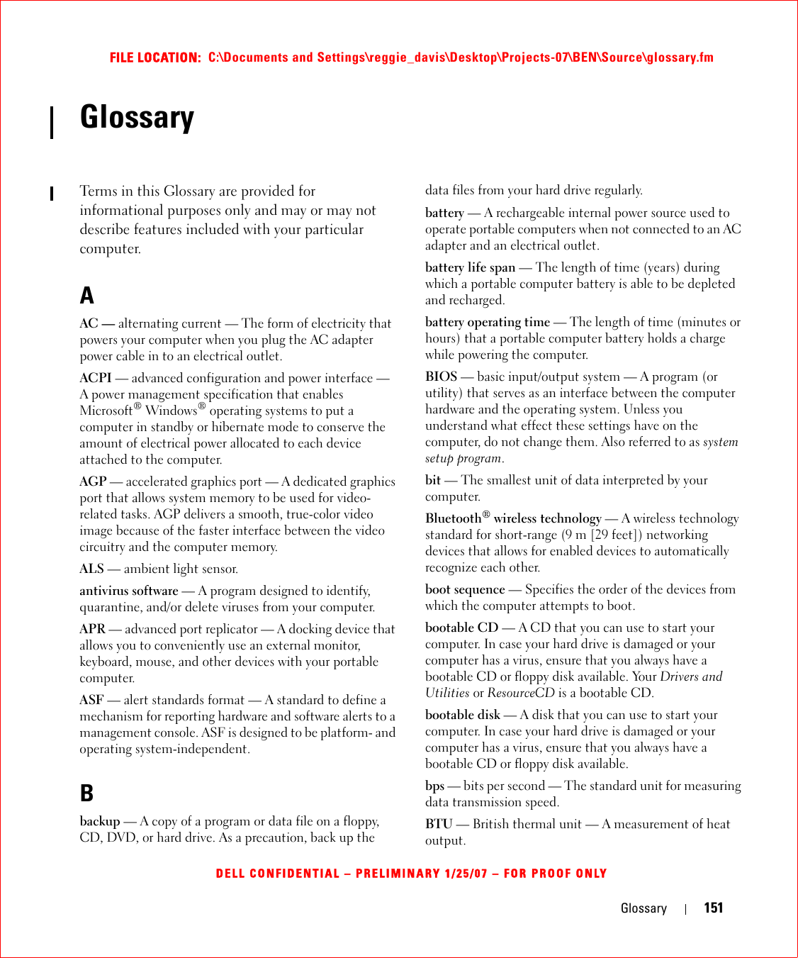 Glossary 151FILE LOCATION:  C:\Documents and Settings\reggie_davis\Desktop\Projects-07\BEN\Source\glossary.fmDELL CONFIDENTIAL – PRELIMINARY 1/25/07 – FOR PROOF ONLYGlossaryTerms in this Glossary are provided for informational purposes only and may or may not describe features included with your particular computer.AAC — alternating current — The form of electricity that powers your computer when you plug the AC adapter power cable in to an electrical outlet.ACPI — advanced configuration and power interface — A power management specification that enables Microsoft® Windows® operating systems to put a computer in standby or hibernate mode to conserve the amount of electrical power allocated to each device attached to the computer.AGP — accelerated graphics port — A dedicated graphics port that allows system memory to be used for video-related tasks. AGP delivers a smooth, true-color video image because of the faster interface between the video circuitry and the computer memory.ALS — ambient light sensor.antivirus software — A program designed to identify, quarantine, and/or delete viruses from your computer.APR — advanced port replicator — A docking device that allows you to conveniently use an external monitor, keyboard, mouse, and other devices with your portable computer.ASF — alert standards format — A standard to define a mechanism for reporting hardware and software alerts to a management console. ASF is designed to be platform- and operating system-independent.Bbackup — A copy of a program or data file on a floppy, CD, DVD, or hard drive. As a precaution, back up the data files from your hard drive regularly.battery — A rechargeable internal power source used to operate portable computers when not connected to an AC adapter and an electrical outlet.battery life span — The length of time (years) during which a portable computer battery is able to be depleted and recharged.battery operating time — The length of time (minutes or hours) that a portable computer battery holds a charge while powering the computer.BIOS — basic input/output system — A program (or utility) that serves as an interface between the computer hardware and the operating system. Unless you understand what effect these settings have on the computer, do not change them. Also referred to as system setup program.bit — The smallest unit of data interpreted by your computer.Bluetooth® wireless technology — A wireless technology standard for short-range (9 m [29 feet]) networking devices that allows for enabled devices to automatically recognize each other.boot sequence — Specifies the order of the devices from which the computer attempts to boot.bootable CD — A CD that you can use to start your computer. In case your hard drive is damaged or your computer has a virus, ensure that you always have a bootable CD or floppy disk available. Your Drivers and Utilities or ResourceCD is a bootable CD.bootable disk — A disk that you can use to start your computer. In case your hard drive is damaged or your computer has a virus, ensure that you always have a bootable CD or floppy disk available.bps — bits per second — The standard unit for measuring data transmission speed.BTU — British thermal unit — A measurement of heat output.