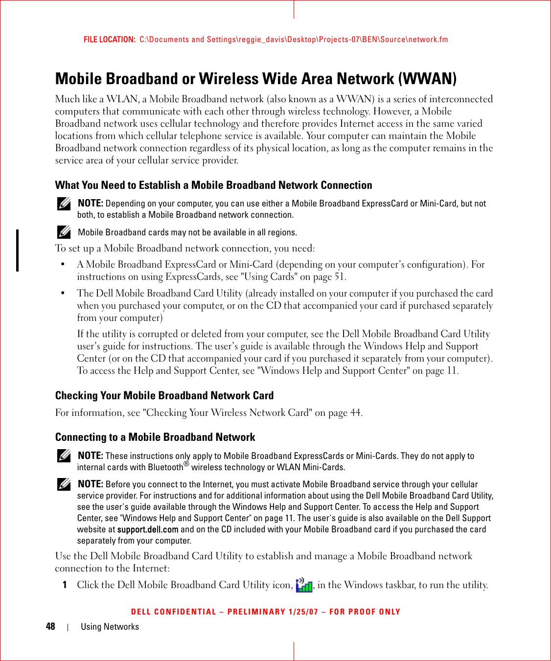48 Using NetworksFILE LOCATION:  C:\Documents and Settings\reggie_davis\Desktop\Projects-07\BEN\Source\network.fmDELL CONFIDENTIAL – PRELIMINARY 1/25/07 – FOR PROOF ONLYMobile Broadband or Wireless Wide Area Network (WWAN)Much like a WLAN, a Mobile Broadband network (also known as a WWAN) is a series of interconnected computers that communicate with each other through wireless technology. However, a Mobile Broadband network uses cellular technology and therefore provides Internet access in the same varied locations from which cellular telephone service is available. Your computer can maintain the Mobile Broadband network connection regardless of its physical location, as long as the computer remains in the service area of your cellular service provider.What You Need to Establish a Mobile Broadband Network Connection NOTE: Depending on your computer, you can use either a Mobile Broadband ExpressCard or Mini-Card, but not both, to establish a Mobile Broadband network connection. Mobile Broadband cards may not be available in all regions.To set up a Mobile Broadband network connection, you need:• A Mobile Broadband ExpressCard or Mini-Card (depending on your computer’s configuration). For instructions on using ExpressCards, see &quot;Using Cards&quot; on page 51. • The Dell Mobile Broadband Card Utility (already installed on your computer if you purchased the card when you purchased your computer, or on the CD that accompanied your card if purchased separately from your computer)If the utility is corrupted or deleted from your computer, see the Dell Mobile Broadband Card Utility user’s guide for instructions. The user’s guide is available through the Windows Help and Support Center (or on the CD that accompanied your card if you purchased it separately from your computer). To access the Help and Support Center, see &quot;Windows Help and Support Center&quot; on page 11.Checking Your Mobile Broadband Network CardFor information, see &quot;Checking Your Wireless Network Card&quot; on page 44.Connecting to a Mobile Broadband Network NOTE: These instructions only apply to Mobile Broadband ExpressCards or Mini-Cards. They do not apply to internal cards with Bluetooth® wireless technology or WLAN Mini-Cards. NOTE: Before you connect to the Internet, you must activate Mobile Broadband service through your cellular service provider. For instructions and for additional information about using the Dell Mobile Broadband Card Utility, see the user&apos;s guide available through the Windows Help and Support Center. To access the Help and Support Center, see &quot;Windows Help and Support Center&quot; on page 11. The user&apos;s guide is also available on the Dell Support website at support.dell.com and on the CD included with your Mobile Broadband card if you purchased the card separately from your computer.Use the Dell Mobile Broadband Card Utility to establish and manage a Mobile Broadband network connection to the Internet:1Click the Dell Mobile Broadband Card Utility icon, , in the Windows taskbar, to run the utility.