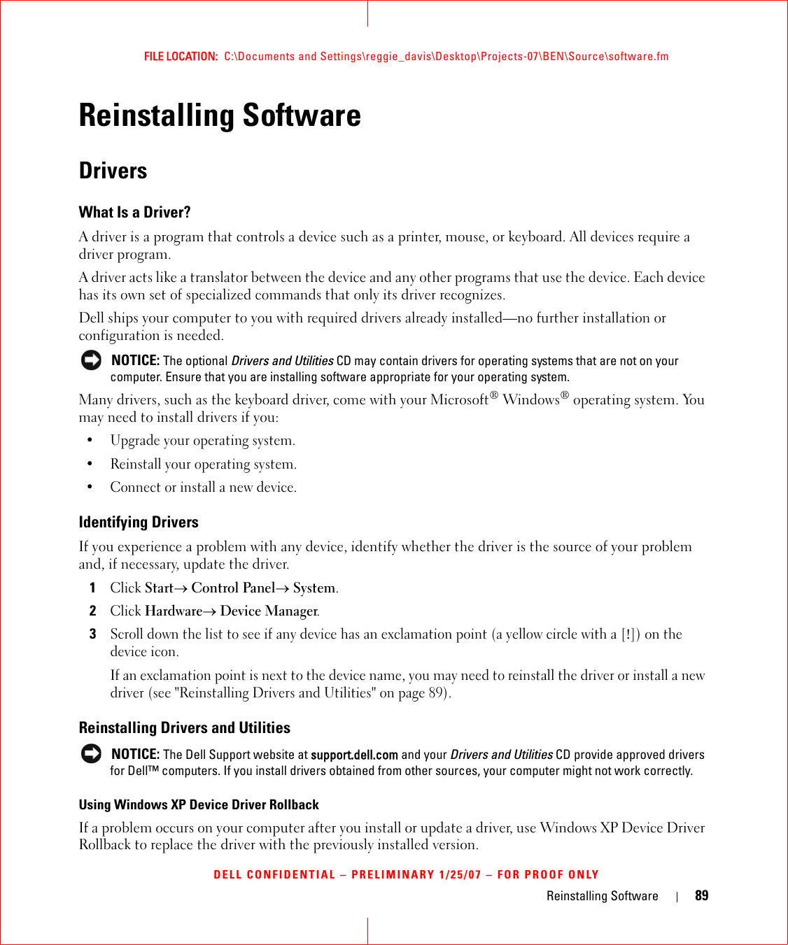 Reinstalling Software 89FILE LOCATION:  C:\Documents and Settings\reggie_davis\Desktop\Projects-07\BEN\Source\software.fmDELL CONFIDENTIAL – PRELIMINARY 1/25/07 – FOR PROOF ONLYReinstalling SoftwareDriversWhat Is a Driver?A driver is a program that controls a device such as a printer, mouse, or keyboard. All devices require a driver program.A driver acts like a translator between the device and any other programs that use the device. Each device has its own set of specialized commands that only its driver recognizes.Dell ships your computer to you with required drivers already installed—no further installation or configuration is needed. NOTICE: The optional Drivers and Utilities CD may contain drivers for operating systems that are not on your computer. Ensure that you are installing software appropriate for your operating system.Many drivers, such as the keyboard driver, come with your Microsoft® Windows® operating system. You may need to install drivers if you:• Upgrade your operating system.• Reinstall your operating system.• Connect or install a new device.Identifying DriversIf you experience a problem with any device, identify whether the driver is the source of your problem and, if necessary, update the driver.1Click Start→ Control Panel→ System.2Click Hardware→ Device Manager.3Scroll down the list to see if any device has an exclamation point (a yellow circle with a [!]) on the device icon.If an exclamation point is next to the device name, you may need to reinstall the driver or install a new driver (see &quot;Reinstalling Drivers and Utilities&quot; on page 89).Reinstalling Drivers and Utilities NOTICE: The Dell Support website at support.dell.com and your Drivers and Utilities CD provide approved drivers for Dell™ computers. If you install drivers obtained from other sources, your computer might not work correctly.Using Windows XP Device Driver RollbackIf a problem occurs on your computer after you install or update a driver, use Windows XP Device Driver Rollback to replace the driver with the previously installed version.